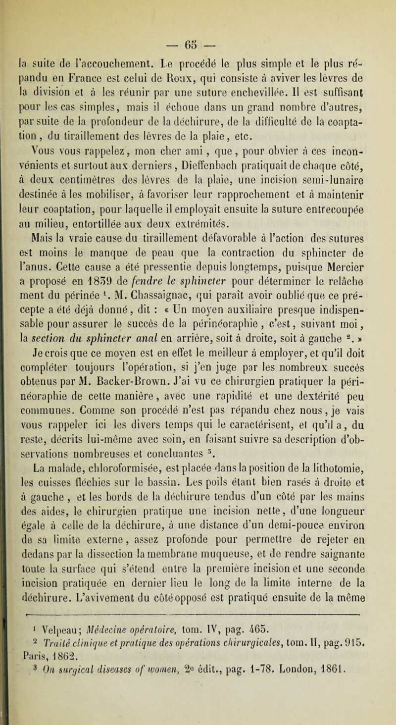 4:u. la suite de l’accouchement, le procédé le plus simple et le plus ré¬ pandu en France est celui de Roux, qui consiste à aviver les lèvres de la division et à les réunir par une suture enchevillée. Il est suffisant pour les cas simples, mais il échoue dans un grand nombre d’autres, par suite de la profondeur de la déchirure, de la difficulté de la coapta- I tion, du tiraillement des lèvres de la plaie, etc. ! Vous vous rappelez, mon cher ami, que, pour obvier à ces incon¬ vénients et surtout aux derniers, Diefîenbach pratiquait de chaque côté, ! à deux centimètres des lèvres de la plaie, une incision semi-lunaire ■ destinée à les mobiliser, à favoriser leur rapprochement et à maintenir leur coaptation, pour laquelle il employait ensuite la suture entrecoupée ! au milieu, entortillée aux deux extrémités. Mais la vraie cause du tiraillement défavorable à l’action des sutures est moins le manque de peau que la contraction du sphincter de l’anus. Cette cause a été pressentie depuis longtemps, puisque Mercier a proposé en 1859 de fendre le sphincter pour déterminer le relâche * ment du périnée ^ M. Chassaignac, qui paraît avoir oublié que ce pré¬ cepte a été déjà donné, dit : « Un moyen auxiliaire presque indispen- \ sable pour assurer le succès de la périnéoraphie, c’est, suivant moi, j la section du sphincter anal en arrière, soit à droite, soit à gauche » Je crois que ce moyen est en effet le meilleur à employer, et qu’il doit compléter toujours l’opération, si j’en juge par les nombreux succès ; obtenus par M. Backer-Brown. J’ai vu ce chirurgien pratiquer la péri- ! néoraphie de cette manière, avec une rapidité et une dextérité peu communes. Comme son procédé n’est pas répandu chez nous, je vais vous rappeler ici les divers temps qui le caractérisent, el qu’da, du ! reste, décrits lui-même avec soin, en faisant suivre sa description d’ob¬ servations nombreuses et concluantes I La malade, chloroformisée, est placée dans la position de la lithotomie, ^ les cuisses fléchies sur le bassin. Les poils étant bien rasés à droite et 1 à gauche , et les bords de la déchirure tendus d’un côté par les mains des aides, le chirurgien pratique une incision nette, d’une longueur égale à celle de la déchirure, à une distance d’un demi-pouce environ de sa limite externe, assez profonde pour permettre de rejeter en dedans par la dissection la membrane muqueuse, et de rendre saignante toute la surface qui s’étend entre la première incision et une seconde incision pratiquée en dernier lieu le long de la limite interne de la 1 déchirure. L’avivement du côté opposé est pratiqué ensuite de la même ^ Velpeau; Médecine opératoire, tom. IV, pag. 465. ^ Traité clinique et pratique des opérations chirurgicales, tom. 11, pag. 915. Paris, 1862. ^ On snrgical diseuses of women, 2^ édit., pag. 1-78, London, 1861.