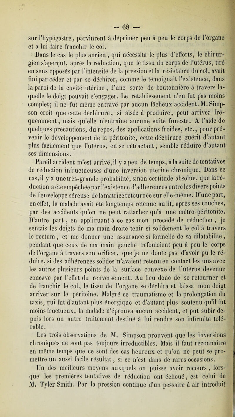 sur l’hypogastre, parvinrent à déprimer peu à peu le corps de l’organe et à lui faire franchir le col. Dans le cas le plus ancien , qui nécessita le plus d’elîorts, le chirur¬ gien s’aperçut, après la réduction, que le tissu du corps de l’utérus, tiré en sens opposés par l’intensité de la pression et la résistance du col, avait fini par céder et par se déchirer, comme le témoignait l’existence, dans la paroi de la cavité utérine , d’une sorte de boutonnière à travers la¬ quelle le doigt pouvait s’engager. Le rétablissement n’en fut pas moins complet; il ne fut même entravé par aucun fâcheux accident. M. Simp¬ son croit que cette déchirure, si aisée à produire, peut arriver fré¬ quemment, mais qu’elle n’entraîne aucune suite funeste. A l’aide de quelques précautions, du repos, des applications froides, etc., pour pré¬ venir le développement de la péritonite, celte déchirure guérit d’autant plus facilement que l’utérus, en se rétractant, semble réduire d’autant ses dimensions. Pareil accident m’est arrivé, il y a peu de temps, à la suite de tentatives de réduction infructueuses d’une inversion utérine chronique. Dans ce cas, il y a une très-grande probabilité, sinon certitude absolue, que la ré¬ duction a été empêchée par l’existence d’adhérences entre les divers points de l’enveloppe séreuse delamatriceretournée sur elle-même. D’une part, en effet, la malade avait été longtemps retenue au lit, après ses couches, par des accidents qu’on ne peut rattacher qu’à une métro-péritonite. D’autre part, en appliquant à ce cas mon procédé de réduction, je sentais les doigts de ma main droite tenir si solidement le col à travers le rectum, et me donner une assurance si formelle de sa dilatabilité, pendant que ceux de ma main gauche refoulaient peu à peu le corps de l’organe à travers son orifice , que je ne doute pas d’avoir pu le ré¬ duire, si des adhérences solides n’avaient retenu en contact les uns avec les autres plusieurs points de la surface convexe de l’utérus devenue concave par l’effet du renversement. Au lieu donc de se retourner et de franchir le col, le tissu de l’organe se déchira et laissa mon doigt arriver sur le péritoine. Malgré ce traumatisme et la prolongation du taxis, qui fut d’autant plus énergique et d’autant plus soutenu qu’il fut moins fructueux, la malad3 n’éprouva aucun accident, et put subir de¬ puis lors un autre traitement destiné à lui rendre son infirmité tolé¬ rable. Les trois observations de M. Simpson prouvent que les inversions chroniques ne sont pas toujours irréductibles. Mais il faut reconnaître en même temps que ce sont des cas heureux et qu’on ne peut se pro¬ mettre un aussi facile résultat, si ce n’est dans de rares occasions. Un des meilleurs moyens auxquels on puisse avoir recours , lors¬ que les premières tentatives de réduction ont échoué, est celui de M. Tyler Smith. Par la pression continue d’un pessaire à air introduit