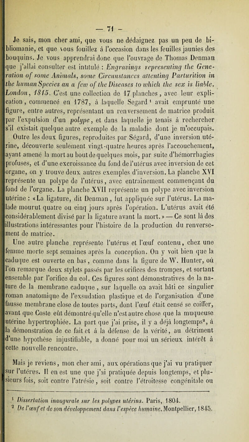 j Je sais, mon cher ami, que vous ne dédaignez pas un peu de bi- j bliomanie, et que vous fouillez à l’occasion dans les feuilles jaunies des bouquins. Je vous apprendrai donc que l’ouvrage de Thomas Denman que j’allai consulter est intitulé : Engravings represenimg the Gene- 'ralion of some Animais, some Clrcunstances attenting Parlurition in the human Specles an a few of lhe Dîseases (owhich the sex is liable. Jjondon, 1815. C’est une collection de 17 planches, avec leur expli¬ cation, commencé en 1787, à laquelle Segard ^ avait emprunté une figure, entre autres, représentant un renversement de matrice produit ipar l’expulsion d’un polype, et dans laquelle je tenais à rechercher ■s’il existait quelque autre exemple de la maladie dont je m’occupais. Outre les deux figures, reproduites par Ségard, d’une inversion uté¬ rine, découverte seulement vingt-quatre heures après l’accouchement, ■ayant amené la mort au bout de quelques mois, par suite d’hémorrhagies profuses, et d’une excroissance du fond de l’utérus avec inversion de cet •organe, on y trouve deux autres exemples d’inversion. La planche XVI ireprésenle un polype de l’utérus, avec entraînement commençant du ■fond de l’organe. La planche XVII représente un polype avec inversion [utérine : «La ligature, dit Denman, fut appliquée sur l’utérus. La ma- ilade mourut quatre ou cinq jours après l’opération. L’utérus avait été iconsidérablement divisé par la ligature avant la mort.» — Ce sont là des “illustrations intéressantes pour l’histoire de la production du renverse- Jment de matrice. j Une autre planche représente l’utérus et l’œuf contenu, chez une -femme morte sept semaines après la conception. On y voit bien que la caduque est ouverte en bas, comme dans la figure de W. Hunter, où l’on remarque deux stylets passés par les orifices des trompes, et sortant iensemble par l’orifice du col. Ces figures sont démonstratives de la na- jture de la membrane caduque , sur laquelle on avait bâti ce singulier [roman anatomique de l’exsudation plastique et de l’organisation d’une jfausse membrane close de toutes parts, dont l’œuf était censé se coiffer, javant que Coste eût démontré qu’elle n’est autre chose que la muqueuse • utérine hypertrophiée. La part que j’ai prise, il y a déjà longtemps*^, à lia démonstration de ce fait et à la défense de la vérité, au détriment ‘d’une hypothèse injustifiable, a donné pour moi un sérieux intérêt à cette nouvelle rencontre. i Mais je reviens, mon cher ami, aux opérations que j’ai vu pratiquer jsur l’utérus. Il en est une que j’ai pratiquée depuis longtemps, et plu- ' sieurs fois, soit contre l’atrésie, soit contre l’étroitesse congénitale ou ^ Dissertation inaugurale sur les polypes utérins. Paris, 1804. ^ De l’œuf et de son développement dans l’espèce humaine, Montpellier, 1845,