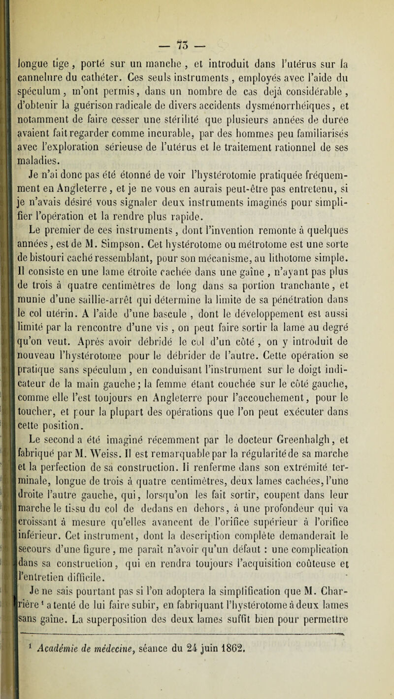 I longue tige, porté sur un manche , et introduit dans l’utérus sur la I cannelure du cathéter. Ces seuls instruments , employés avec l’aide du ; spéculum, m’ont permis, dans un nombre de cas déjà considérable, d’obtenir la guérison radicale de divers accidents dysménorrhéiques, et ^ notamment de faire cesser une stérilité que plusieurs années de durée avaient fait regarder comme incurable, par des hommes peu familiarisés avec l’exploration sérieuse de l’utérus et le traitement rationnel de ses maladies. ' Je n’ai donc pas été étonné de voir l’hystérotomie pratiquée fréquem- ^ ment en Angleterre , et je ne vous en aurais peut-être pas entretenu, si ■ je n’avais désiré vous signaler deux instruments imaginés pour simpli¬ fier l’opération et la rendre plus rapide. I Le premier de ces instruments, dont l’invention remonte à quelques i années, est de M. Simpson. Cet bystérotome ou métrotome est une sorte \ de bistouri caché ressemblant, pour son mécanisme, au bthotome simple. I II consiste en une lame étroite cachée dans une gaine , n’ayant pas plus de trois à quatre centimètres de long dans sa portion tranchante, et I munie d’une saillie-arrêt qui détermine la limite de sa pénétration dans le col utérin. A l’aide d’une bascule , dont le développement est aussi j limité par la rencontre d’une vis, on peut faire sortir la lame au degré I qu’on veut. Après avoir débridé le cul d’un côté , on y introduit de I nouveau l’hystérotome pour le débrider de l’autre. Cette opération se J pratique sans spéculum , en conduisant l’instrument sur le doigt indi- I |cateur de la main gauche; la femme étant couchée sur le côté gauche, .[comme elle l’est toujours en Angleterre pour l’accouchement, pour le l toucher, et pour la plupart des opérations que l’on peut exécuter dans celte position. [ Le seconda été imaginé récemment par le docteur Greenhaigh, et (fabriqué parM. Weiss. Il est remarquable par la régularité de sa marche .et la perfection de sa construction. 11 renferme dans son extrémité ter- I tminale, longue de trois à quatre centimètres, deux lames cachées, l’une Ijdroite l’autre gauche, qui, lorsqu’on les fait sortir, coupent dans leur I [marche le ti^su du col de dedans en dehors, à une profondeur qui va I ^croissant à mesure qu’elles avancent de l’orifice supérieur à l’orifice I [inférieur. Cet instrument, dont la description complète demanderait le I [secours d’une figure, me paraît n’avoir qu’un défaut : une complication lijdans sa construction, qui en rendra toujours l’acquisition coûteuse et lil’enlretien difficile. Î!| Je ne sais pourtant pas si l’on adoptera la simplification que M. Char- |l|riére* a tenté de lui faire subir, en fabriquant l’hystérotome à deux lames sans gaine. La superposition des deux lames suffit bien pour permettre ^ Académie de médecine^ séance du 24 juin 1862.