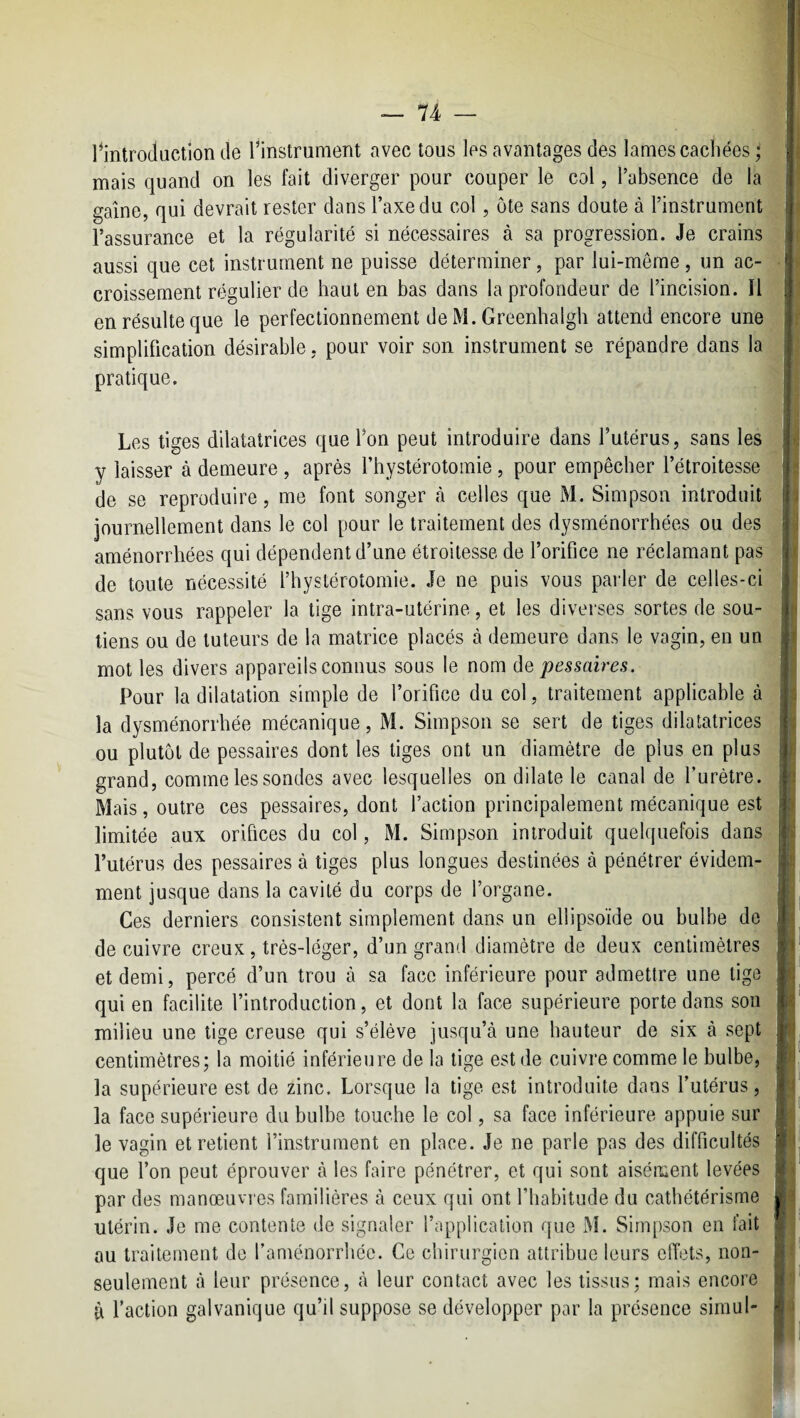 ^introduction de l’instrument avec tous les avantages des lames cachées ; mais quand on les fait diverger pour couper le col, l’absence de la gaine, qui devrait rester dans l’axe du col, ôte sans doute à l’instrument l’assurance et la régularité si nécessaires à sa progression. Je crains aussi que cet instrument ne puisse déterminer, par lui-même, un ac¬ croissement régulier de haut en bas dans la profondeur de l’incision. Il en résulte que le perfectionnement de M. Greenhalgh attend encore une simplification désirable, pour voir son instrument se répandre dans la pratique. Les tiges dilatatrices que l’on peut introduire dans l’utérus, sans les y laisser à demeure , après l’hystérotoinie, pour empêcher l’étroitesse de se reproduire, me font songer (à celles que M. Simpson introduit journellement dans le col pour le traitement des dysménorrhées ou des aménorrhées qui dépendent d’une étroitesse de l’orifice ne réclamant pas de toute nécessité l’hystérotomie. Je ne puis vous parler de celles-ci sans vous rappeler la tige intra-utérine, et les diverses sortes de sou¬ tiens ou de tuteurs de la matrice placés à demeure dans le vagin, en un mot les divers appareils connus sous le nom pessaires. Pour la dilatation simple de l’orifice du col, traitement applicable à la dysménorrhée mécanique, M. Simpson se sert de tiges dilatatrices ou plutôt de pessaires dont les tiges ont un diamètre de plus en plus grand, comme les sondes avec lesquelles on dilate le canal de l’urètre. Mais, outre ces pessaires, dont l’action principalement mécanique est limitée aux orifices du col, M. Simpson introduit quelquefois dans l’utérus des pessaires à tiges plus longues destinées à pénétrer évidem¬ ment jusque dans la cavité du corps de l’organe. Ces derniers consistent simplement dans un ellipsoïde ou bulbe de de cuivre creux, très-léger, d’un grand diamètre de deux centimètres et demi, percé d’un trou à sa face inférieure pour admettre une tige qui en facilite l’introduction, et dont la face supérieure porte dans son milieu une tige creuse qui s’élève jusqu’à une hauteur de six à sept centimètres; la moitié inférieure de la lige est de cuivre comme le bulbe, la supérieure est de zinc. Lorsque la tige est introduite dans l’utérus, la face supérieure du bulbe touche le col, sa face inférieure appuie sur le vagin et retient l’instrument en place. Je ne parle pas des difficultés que l’on peut éprouver à les faire pénétrer, et qui sont aisément levées par des manœuvres familières à ceux qui ont l’habitude du cathétérisme utérin. Je me contente de signaler l’application que M. Simpson en fait au traitement de l’aménorrhée. Ce chirurgien attribue leurs effets, non- seulement à leur présence, à leur contact avec les tissus; mais encore à l’action galvanique qu’il suppose se développer par la présence siinul-