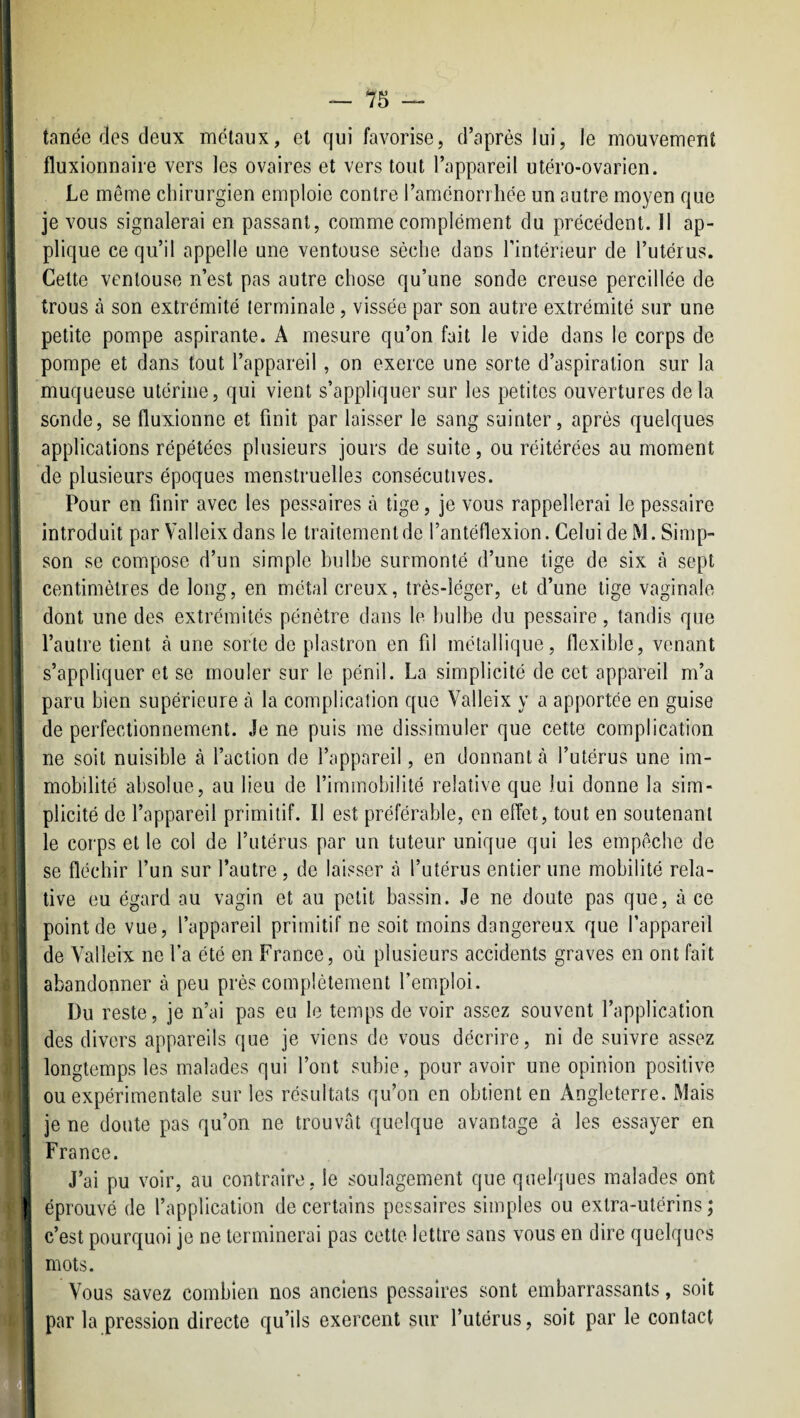 tanée des deux métaux, et qui favorise, d’après lui, le mouvement fluxionnaire vers les ovaires et vers tout l’appareil utéro-ovarien. Le même cliirurgien emploie contre l’aménorrhée un autre moyen que je vous signalerai en passant, comme complément du précédent. Il ap¬ plique ce qu’il appelle une ventouse sèche dans l’intérieur de l’utérus. Cette ventouse n’est pas autre chose qu’une sonde creuse percillée de trous à son extrémité terminale, vissée par son autre extrémité sur une petite pompe aspirante. A mesure qu’on fait le vide dans le corps de pompe et dans tout l’appareil, on exerce une sorte d’aspiration sur la muqueuse utérine, qui vient s’appliquer sur les petites ouvertures delà sonde, se fluxionne et finit par laisser le sang suinter, après quelques applications répétées plusieurs jours de suite, ou réitérées au moment de plusieurs époques menstruelles consécutives. Pour en finir avec les pessaires à tige, je vous rappellerai le pessaire introduit par Valleix dans le traitement de l’antéflexion .Celui de M. Simp¬ son se compose d’un simple bulbe surmonté d’une lige de six à sept centimètres de long, en métal creux, très-léger, et d’une tige vaginale dont une des extrémités pénétre dans le bulbe du pessaire, tandis que l’autre tient à une sorte de plastron en fil métallique, flexible, venant s’appliquer et se mouler sur le pénil. La simplicité de cet appareil m’a paru bien supérieure à la complication que Valleix y a apportée en guise de perfectionnement. Je ne puis me dissimuler que cette complication ne soit nuisible à l’action de l’appareil, en donnant à l’utérus une im¬ mobilité absolue, au lieu de l’immobilité relative que lui donne la sim- j plicité de l’appareil primitif. Il est préférable, en effet, tout en soutenant I le corps et le col de l’utérus par un tuteur unique qui les empêche de se fléchir l’un sur l’autre, de laisser à l’utérus entier une mobilité rela¬ tive eu égard au vagin et au petit bassin. Je ne doute pas que, à ce I point de vue, l’appareil primitif ne soit moins dangereux que l’appareil s de Valleix ne l’a été en France, où plusieurs accidents graves en ont fait abandonner à peu près complètement l’emploi. Du reste, je n’ai pas eu le temps de voir assez souvent l’application des divers appareils que je viens de vous décrire, ni de suivre assez ! longtemps les malades qui l’ont subie, pour avoir une opinion positive ' ou expérimentale sur les résultats qu’on en obtient en Angleterre. Mais j je ne doute pas qu’on ne trouvât quelque avantage à les essayer en I France. j J’ai pu voir, au contraire, le soulagement que quelques malades ont I éprouvé de l’application de certains pessaires simples ou extra-utérins; c’est pourquoi je ne terminerai pas cette lettre sans vous en dire quelques mots. Vous savez combien nos anciens pessaires sont embarrassants, soit par la pression directe qu’ils exercent sur l’utérus, soit par le contact