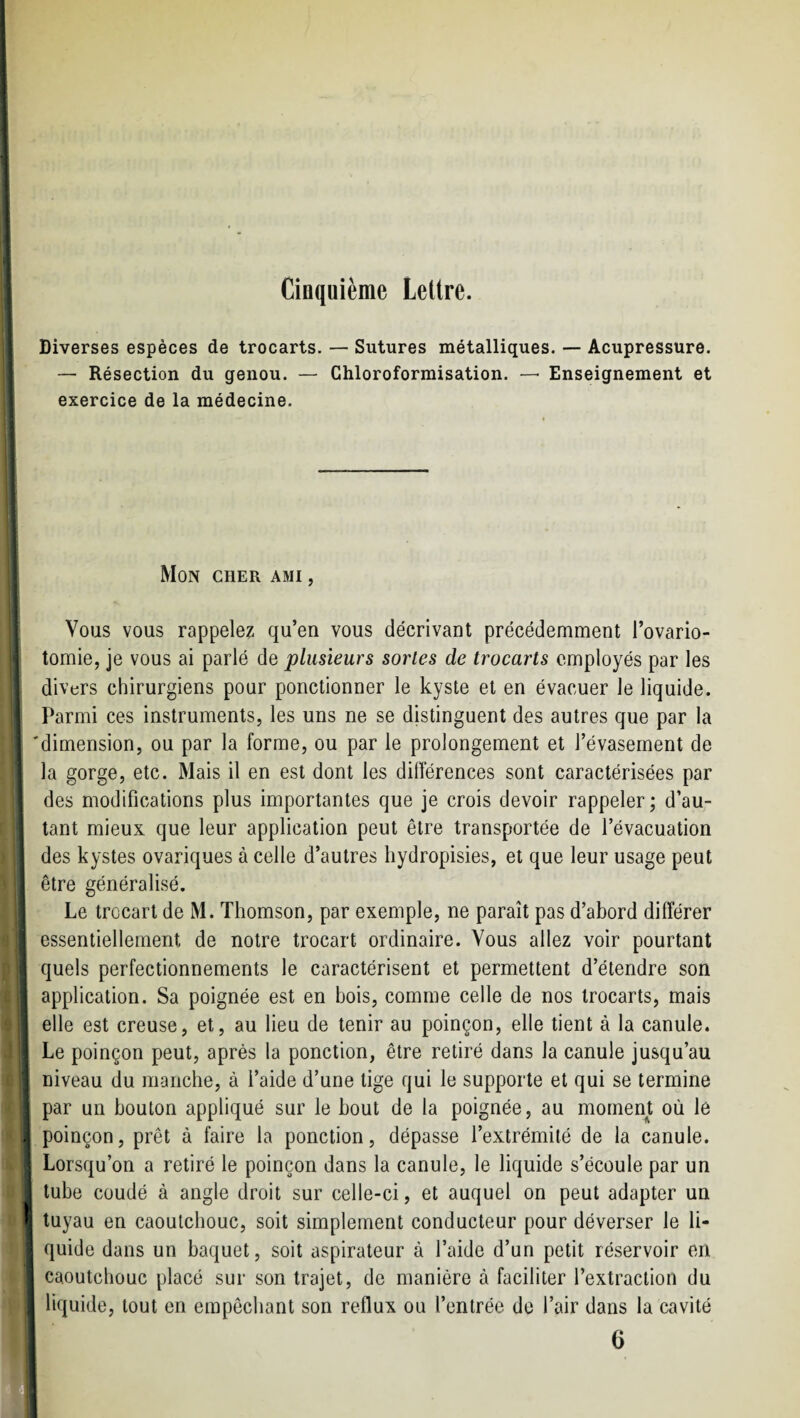 Cinquième Lettre. Diverses espèces de trocarts. — Sutures métalliques. — Acupressure. — Résection du genou. — Chloroformisation. — Enseignement et exercice de la médecine. ' Mon cher ami . I ' t ' j Vous vous rappelez qu’en vous décrivant précédemment l’ovario- , tomie, je vous ai parlé de plusieurs sortes de trocarts employés par les ' ' divers chirurgiens pour ponctionner le kyste et en évacuer le liquide. ' ; Parmi ces instruments, les uns ne se distinguent des autres que par la 'dimension, ou par la forme, ou par le prolongement et l’évasement de la gorge, etc. Mais il en est dont les différences sont caractérisées par j des modifications plus importantes que je crois devoir rappeler; d’au- ! tant mieux que leur application peut être transportée de l’évacuation j des kystes ovariques à celle d’autres hydropisies, et que leur usage peut être généralisé. Le trocart de M. Thomson, par exemple, ne paraît pas d’abord différer i essentiellement de notre trocart ordinaire. Vous allez voir pourtant I quels perfectionnements le caractérisent et permettent d’étendre son 1 application. Sa poignée est en bois, comme celle de nos trocarts, mais j elle est creuse, et, au lieu de tenir au poinçon, elle tient à la canule. Le poinçon peut, après la ponction, être retiré dans la canule jusqu’au ■ niveau du manche, à l’aide d’une tige qui le supporte et qui se termine ! ! par un bouton appliqué sur le bout de la poignée, au mornem où le , 4 poinçon, prêt à faire la ponction, dépasse l’extrémité de la canule. ^ ^ ; Lorsqu’on a retiré le poinçon dans la canule, le liquide s’écoule par un J ' j tube coudé à angle droit sur celle-ci, et auquel on peut adapter un ? i'i tuyau en caoutchouc, soit simplement conducteur pour déverser le li- ^ . quide dans un baquet, soit aspirateur à l’aide d’un petit réservoir en jt j caoutchouc placé sur son trajet, de manière à faciliter l’extraction du jj j liquide, tout en empêchant son reflux ou l’entrée de l’air dans la cavité 6