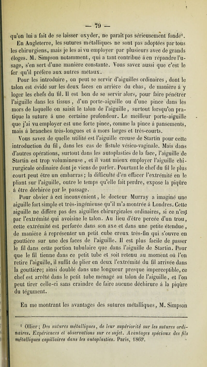 qu^on lui a fait de se laisser oxyder, ne paraît pas sérieusement fondée En Angleterre, les sutures métalliques ne sont pas adoptées partons les chirurgiens, mais je les ai vu employer par plusieurs avec de grands éloges. M. Simpson notamment, qui a tant contribué àen répandre l’u¬ sage, s’en sert d’une manière constante. Vous savez aussi que c’est le fer qu’il préfère aux autres métaux. Pour les introduire, on peut se servir d’aiguilles ordinaires, dont le talon est évidé sur les deux faces en arrière du chas, de manière à y loger les chefs du fil. Il est bon de se servir alors, pour faire pénétrer l’aiguille dans les tissus, d’un porte-aiguille ou d’une pince dans les mors de laquelle on saisit le talon de l’aiguille, surtout lorsqu’on pra¬ tique la suture à une certaine profondeur. Le meilleur porte-aiguille que j’ai vu employer est une forte pince, comme la pince à pansements, mais à branches très-longues et à mors larges et très-courts. Vous savez de quelle utilité est l’aiguille creuse de Startin pour cette introduction du fil, dans les cas de fistule vésico-vaginale. Mais dans d’autres opérations, surtout dans les autoplasties delà face, l’aiguille de Startiu est trop volumineuse , et il vaut mieux employer l’aiguille chi¬ rurgicale ordinaire dont je viens de parler. Pourtant le chef du fil le plus court peut être un embarras; la difficulté d’en effacer l’extrémité en le j pliant sur l’aiguille, outre le temps qu’elle fait perdre, expose la piqûre î à être déchirée par le passage. j Pour obvier à cet inconvénient, le docteur Murray a imaginé une t aiguille fort simple et très-ingénieuse qu’il m’a montrée à Londres. Cette I aiguille ne diffère pas des aiguilles chirurgicales ordinaires, si ce n’es.t ! par l’extrémité qui avoisine le talon. Au lieu d’être percée d’un trou, I celte extrémité est perforée dans son axe et dans une petite étendue, de manière à représenter un petit cube creux très-fin qui s’ouvre en 1 gouttière sur une des faces de l’aiguille. 11 est plus facile de passer le fil dans cette portion tubulaire que dans l’aiguille de Startin. Pour que le fil tienne dans ce petit tube et soit retenu au moment où l’on retire l’aiguille, il suffit de plier en deux l’extrémité du fil arrivée dans 1 la gouttière; ainsi doublé dans une longueur presque imperceptible, ce [ chef est arrêté dans le petit tube ménagé au talon de l’aiguille, et l’on 1] peut tirer celle-ci sans craindre de faire aucune déchirure à la piqûre I du tégument. i ' ! En me montrant les avantages des sutures métalliques, M. Simpson i II |i 11 II ^ Ollier; Des sutures métalliques, de leur supériorité sur les sutures ordn mires. Expériences et observations sur ce sujet. Avantages spèciaux des fils métalliques capillaires dans les autoplasties. Paris, 186?.