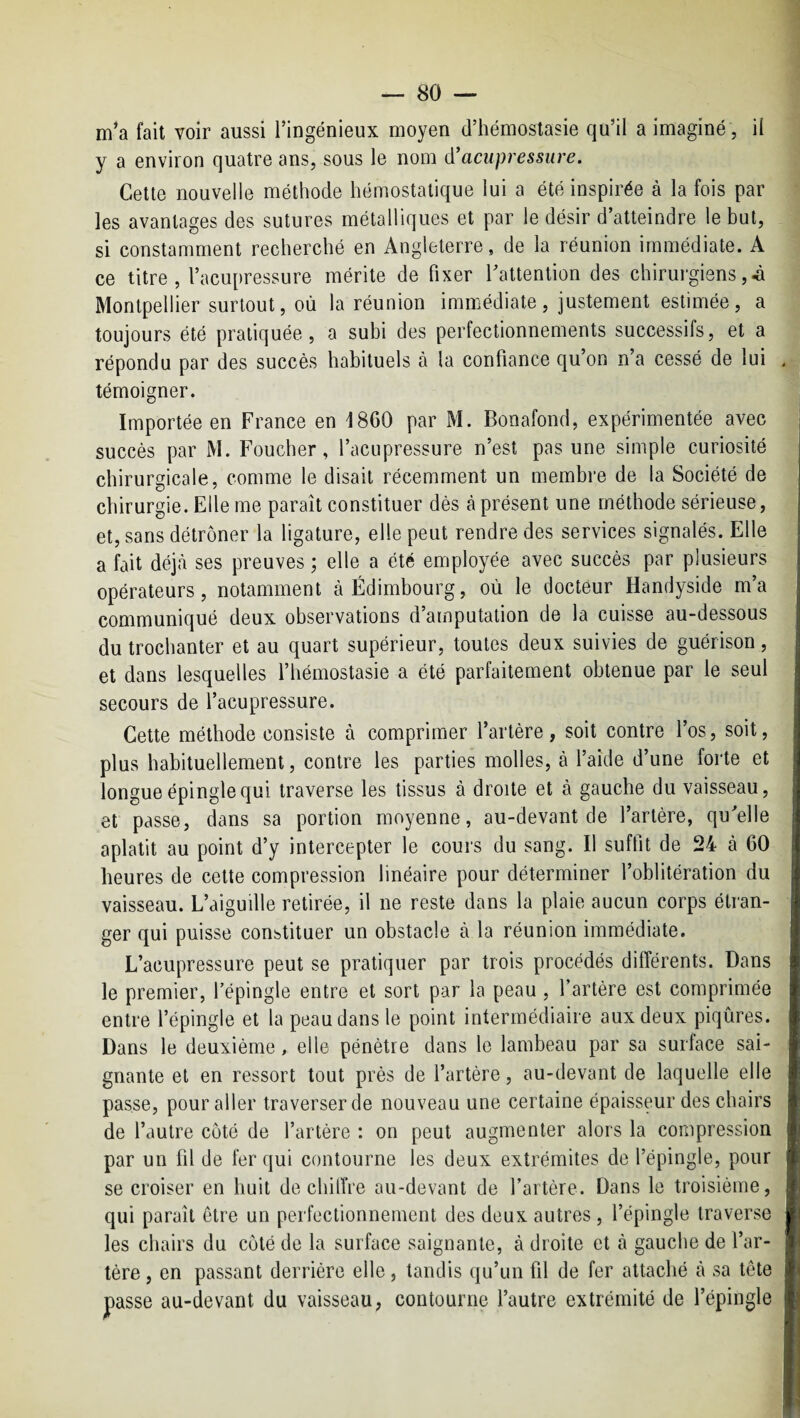 m’a fait voir aussi l’ingénieux moyen d’hémostasie qu’il a imaginé , il y a environ quatre ans, sous le nom (ïacupressure. Cette nouvelle méthode hémostatique lui a été inspirée à la fois par les avantages des sutures métalliques et par le désir d’atteindre le but, si constamment recherché en Angleterre, de la réunion immédiate. A ce titre, l’acupressure mérite de fixer l’attention des chirurgiens Montpellier surtout, où la réunion immédiate, justement estimée, a toujours été pratiquée, a subi des perfectionnements successifs, et a répondu par des succès habituels à la confiance quon n’a cessé de lui témoigner. Importée en France en 1860 par M. Bonafond, expérimentée avec succès par M. Foucher, l’acupressure n’est pas une simple curiosité chirurgicale, comme le disait récemment un membre de la Société de chirurgie. Elle me paraît constituer dès à présent une méthode sérieuse, et, sans détrôner la ligature, elle peut rendre des services signalés. Elle a fait déj.à ses preuves ; elle a été employée avec succès par plusieurs opérateurs, notamment à Edimbourg, où le docteur Handyside m’a communiqué deux observations d’amputation de la cuisse au-dessous du trochanter et au quart supérieur, toutes deux suivies de guérison, et dans lesquelles l’hémostasie a été parfaitement obtenue par le seul secours de l’acupressure. Cette méthode consiste à comprimer l’artère, soit contre l’os, soit, plus habituellement, contre les parties molles, à l’aide d’une forte et longue épingle qui traverse les tissus à droite et à gauche du vaisseau, et passe, dans sa portion moyenne, au-devant de l’artère, qu’elle aplatit au point d’y intercepter le cours du sang. Il suffit de 24 à 60 heures de cette compression linéaire pour déterminer l’oblitération du vaisseau. L’aiguille retirée, il ne reste dans la plaie aucun corps étran¬ ger qui puisse constituer un obstacle à la réunion immédiate. L’acupressure peut se pratiquer par trois procédés différents. Dans le premier, Tépingle entre et sort par la peau , l’artère est comprimée entre l’épingle et la peau dans le point intermédiaire aux deux piqûres. Dans le deuxième, elle pénètre dans le lambeau par sa surface sai¬ gnante et en ressort tout près de l’artère, au-devant de laquelle elle passe, pour aller traverser de nouveau une certaine épaisseur des chairs de l’autre côté de l’artère : on peut augmenter alors la compression par un fil de fer qui contourne les deux extrémités de l’épingle, pour se croiser en huit déchiffré au-devant de l’artère. Dans le troisième, qui paraît être un perfectionnement des deux autres, l’épingle traverse les chairs du côté de la surface saignante, à droite et à gauche de l’ar¬ tère , en passant derrière elle, tandis qu’un fil de fer attaché à sa tête passe au-devant du vaisseau, contourne l’autre extrémité de l’épingle