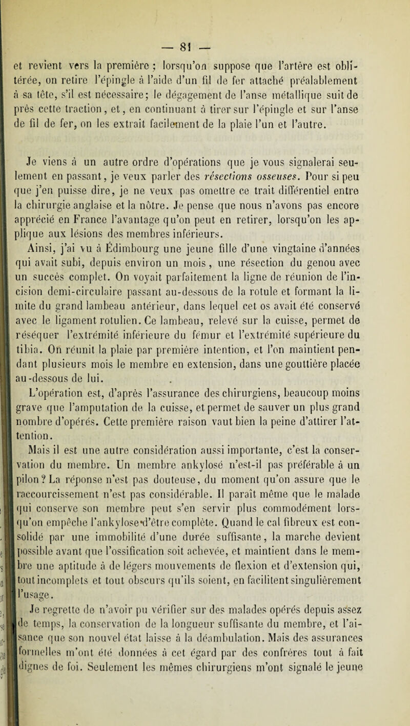 et revient vers la première ; lorsqu’on suppose que l’artère est obli¬ térée, on relire l’épingle tà l’aide d’un fil de fer attaché préalablement à sa tête, s’il est nécessaire; le dégagement de l’anse métallique suit de près cette traction, et, en continuant à tirer sur l’épingle et sur l’anse de fil de fer, on les extrait facilement de la plaie l’un et l’autre. i 1 Je viens à un autre ordre d’opérations que je vous signalerai seu¬ lement en passant, je veux parler des résections osseuses. Pour si peu que j’en puisse dire, je ne veux pas omettre ce trait différentiel entre la chirurgie anglaise et la nôtre. Je pense que nous n’avons pas encore apprécié en France l’avantage qu’on peut en retirer, lorsqu’on les ap¬ plique aux lésions des membres inférieurs. Ainsi, j’ai vu à Edimbourg une jeune fille d’une vingtaine d’années qui avait subi, depuis environ un mois, une résection du genou avec un succès complet. On voyait parfaitement la ligne de réunion de l’in¬ cision demi-circulaire passant au-dessous de la rotule et formant la li¬ mite du grand lambeau antérieur, dans lequel cet os avait été conservé avec le ligament rotulien. Ce lambeau, relevé sur la cuisse, permet de réséquer l’extrémité inférieure du fémur et l’extrémité supérieure du tibia. On réunit la plaie par première intention, et l’on maintient pen¬ dant plusieurs mois le membre en extension, dans une gouttière placée au-dessous de lui. L’opération est, d’après l’assurance des chirurgiens, beaucoup moins grave que l’amputation de la cuisse, et permet de sauver un plus grand nombre d’opérés. Cette première raison vaut bien la peine d’attirer l’at¬ tention. Mais il est une autre considération aussi importante, c’est la conser¬ vation du membre. Un membre ankylosé n’est-il pas préférable à un pilon? La réponse n’est pas douteuse, du moment qu’on assure que le raccourcissement n’est pas considérable. Il paraît même que le malade qui conserve son membre peut s’en servir plus commodément lors¬ qu’on empêche fankylose*d’être complète. Quand le cal fibreux est con¬ solidé par une immobilité d’une durée suffisante, la marche devient possible avant que l’ossification soit achevée, et maintient dans le mem¬ bre une aptitude à de légers mouvements de flexion et d’extension qui, tout incomplets et tout obscurs qu’ils soient, en facilitent singulièrement 1 l’usage. I Je regrette de n’avoir pu vérifier sur des malades opérés depuis assez j de temps, la conservation de la longueur suffisante du membre, et l’ai¬ sance que son nouvel état laisse à la déambulation. Mais des assurances formelles m’ont été données tà cet égard par des confrères tout à fait ■ dignes de foi. Seulement les mêmes chirurgiens m’ont signalé le jeune i