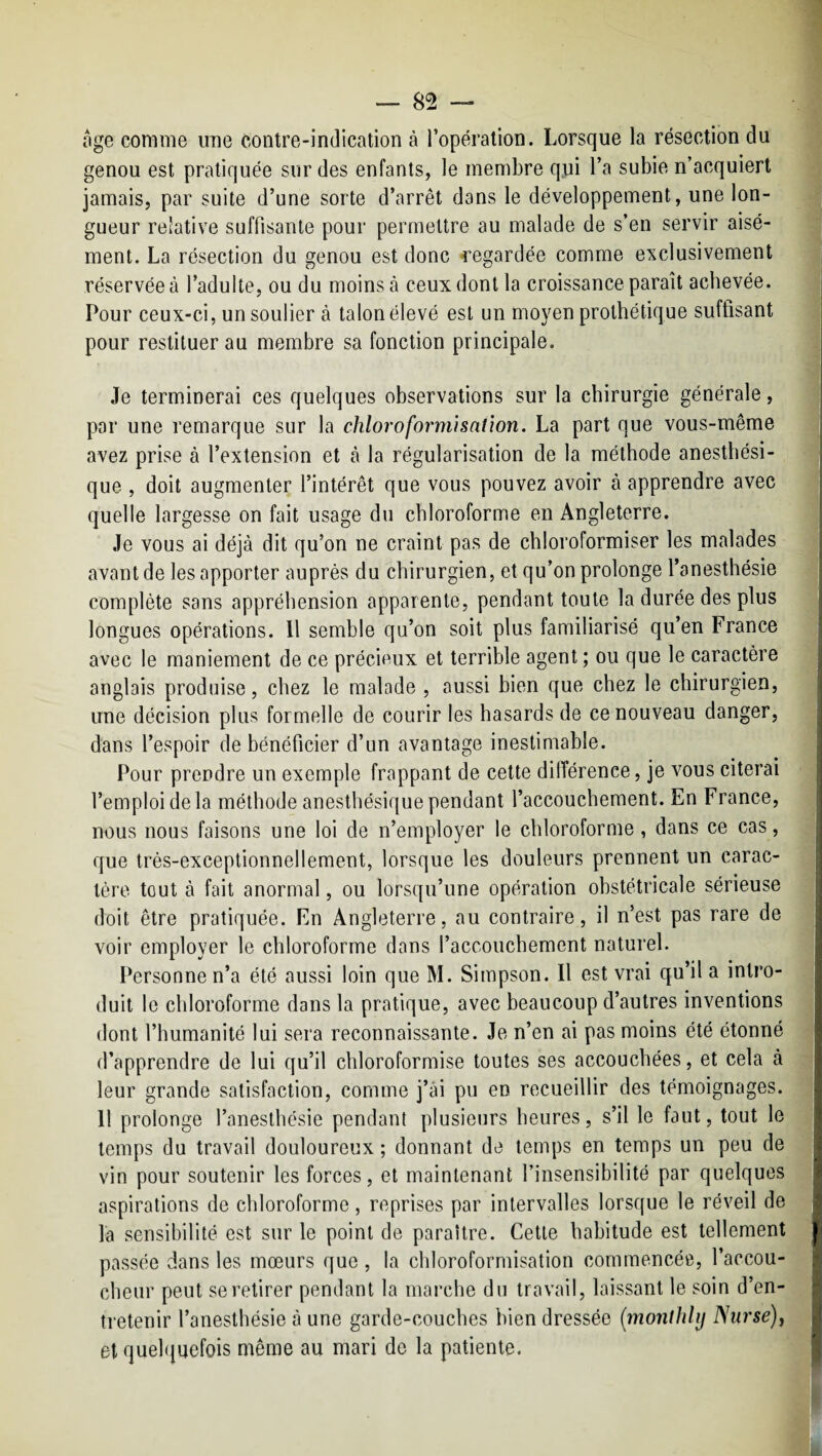 oge comme une contre-indication à l’opération. Lorsque la résection du J genou est pratiquée sur des enfants, le membre qui l’a subie n’acquiert 1 jamais, par suite d’une sorte d’arrêt dans le développement, une Ion- J gueur relative suffisante pour permettre au malade de s’en servir aisé- 1 ment. La résection du genou est donc -regardée comme exclusivement 1 réservée à l’adulte, ou du moins à ceux dont la croissance paraît achevée. 1 Pour ceux-ci, un soulier à talon élevé est un moyen prothétique suffisant 1 pour restituer au membre sa fonction principale. J Je terminerai ces quelques observations sur la chirurgie générale, 1 par une remarque sur la chloroformisation. La part que vous-même 3 avez prise à l’extension et à la régularisation de la méthode anesthési- î que , doit augmenter l’intérêt que vous pouvez avoir à apprendre avec quelle largesse on fait usage du chloroforme en Angleterre. ] Je vous ai déjà dit qu’on ne craint pas de chloroformiser les malades j avant de les apporter auprès du chirurgien, et qu’on prolonge l’anesthésie i complète sans appréhension apparente, pendant toute la durée des plus longues opérations. 11 semble qu’on soit plus familiarisé qu’en France avec le maniement de ce précieux et terrible agent ; ou que le caractère anglais produise, chez le malade , aussi bien que chez le chirurgien, J une décision plus formelle de courir les hasards de ce nouveau danger, j dans l’espoir de bénéficier d’un avantage inestimable. Pour prendre un exemple frappant de cette différence, je vous citerai j l’emploi de la méthode anesthésique pendant l’accouchement. En France, ^ nous nous faisons une loi de n’employer le chloroforme, dans ce cas, | que très-exceptionnellement, lorsque les douleurs prennent un carac- J 1ère tout à fait anormal, ou lorsqu’une opération obstétricale sérieuse j doit être pratiquée. En Angleterre, au contraire, il n’est pas rare de | voir employer le chloroforme dans l’accouchement naturel. | Personne n’a été aussi loin que M. Simpson. Il est vrai qu’il a intro- . duit le chloroforme dans la pratique, avec beaucoup d’autres inventions : dont l’humanité lui sera reconnaissante. Je n’en ai pas moins été étonné ' d’apprendre de lui qu’il chloroformise toutes ses accouchées, et cela à ;; leur grande satisfaction, comme j’ài pu en recueillir des témoignages, 'j 1! prolonge l’anesthésie pendant plusieurs heures, s’il le faut, tout le | temps du travail douloureux ; donnant de temps en temps un peu de - vin pour soutenir les forces, et maintenant l’insensibilité par quelques aspirations de chloroforme, reprises par intervalles lorsque le réveil de la sensibilité est sur le point de paraître. Cette habitude est tellement r passée dans les mœurs que , la chloroformisation commencée, l’accou¬ cheur peut se retirer pendant la marche du travail, laissant le soin d’en¬ tretenir l’anesthésie à une garde-couches bien dressée (monthlij Nurse)^ et quel(|uefois même au mari de la patiente.