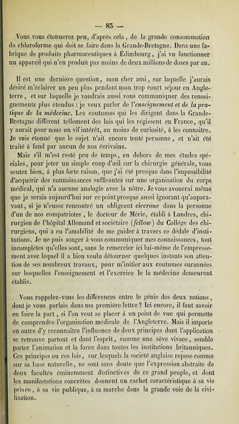 — 85 — Vous vous étonnerez peu, d’après cela , de la grande consomnialion de chloroforme qui doit se faire dans la Grande-Bretagne. Dans une fa¬ brique de produits pharmaceutiques à Edimbourg, j’ai vu fonctionner un appareil qui n’en produit pas moins de deux millions de doses par an. 11 est une dernière question, mon cher ami, sur laquelle j’aurais désiré m’éclairer un peu plus pendant mon trop court séjour en Angle¬ terre , et sur laquelle je voudrais aussi vous communiquer des rensei¬ gnements plus étendus : je veux parler de Venseignement et de lapra^ tique de la médecine. Les coutumes qui les dirigent dans la Grande- Bretagne différent tellement des lois qui les régissent en France, qu’il y aurait pour nous un vif intérêt, au moins de curiosité, à les connaître. Je suis étonné que le sujet n’ait encore tenté personne, et n’ait été traité à fond par aucun de nos écrivains. Mais s’il m’est resté peu de temps, en dehors de mes études spé¬ ciales, pour jeter un simple coup d’œil sur la chirurgie générale, vous sentez bien, à plus forte raison, que j’ai été presque dans l’impossibilité d’acquérir des connaissances suffisantes sur une organisation du corps médical, qui n’a aucune analogie avec la nôtre. Je vous avouerai même que je serais aujourd’hui sur ce point presque aussi ignorant qu’aupara- vant, si je n’eusse rencontré un obligeant cicerone dans la personne d’un de nos compatriotes , le docteur de Méric, établi à Londres, chi¬ rurgien de l’hôpital Allemand et sociétaire (fellow) du Collège des chi- j rurgiens, qui a eu l’amabilité de me guider tà travers ce dédale d’insti¬ tutions. Je ne puis songer à vous communiquer mes connaissances, tout incomplètes qu’elles sont, sans le remercier ici lui-même de l’empresse¬ ment avec lequel il a bien voulu détourner quelques instants son atten¬ tion de ses nombreux travaux, pour m’initier aux coutumes surannées j sur lesquelles l’enseignement et l’exercice Je la médecine demeurent I établis. j I Vous rappelez-vous les différences entre le génie des deux nations, j dont je vous parlais dans ma première lettre? Ici encore, il faut savoir en faire la part, si l’on veut se placer à un point de vue qui permette de comprendre l’organisation médicale de l’Angleterre. Mais il importe en outre d’y reconnaître l’influence de deux principes dont l’application ■j se retrouve partout et dont l’esprit, comme une sève vivace, semble \ porter l’animation et la force dans toutes les institutions britanniques. sur sa base naturelle, ne sont sans doute que l’expression abstraite de ’ deux facultés éminemment distinctives de ce grand peuple, et dont les manifestations concrètes donnent un cachet caractéristique à sa vie privée, à sa vie publique, à sa marche dans la grande voie de la civi¬ lisation.