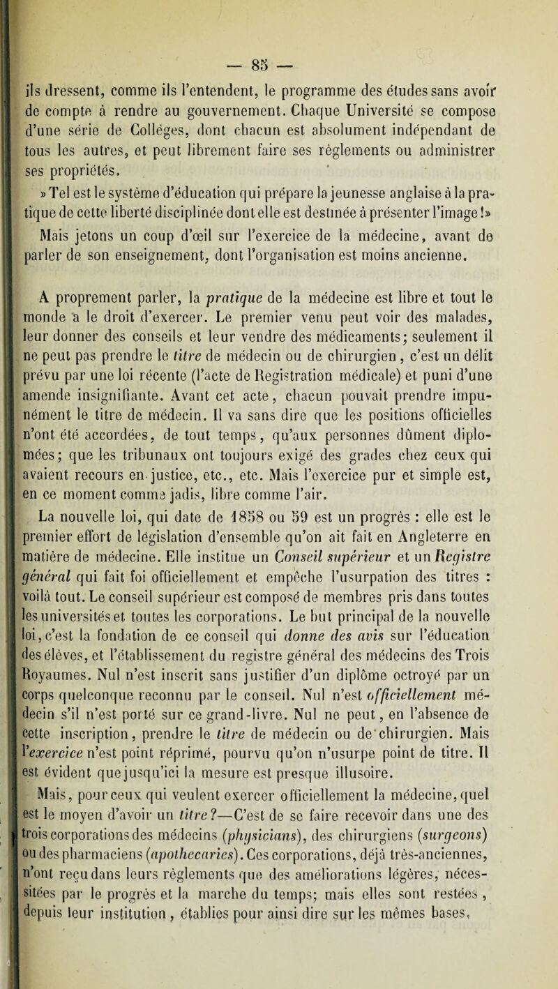 P i] s fî ] ils dressent, comme ils l’entendent, le programme des études sans avoir de compte à rendre au gouvernement. Chaque Université se compose d’une série de Collèges, dont chacun est absolument indépendant de tous les autres, et peut librement faire ses règlements ou administrer ses propriétés. » Tel est le système d’éducation qui prépare la jeunesse anglaise à la pra¬ tique de celte liberté disciplinée dont elle est destinée à présenter l’image !» Mais jetons un coup d’œil sur l’exercice de la médecine, avant do parler de son enseignement, dont l’organisation est moins ancienne. A proprement parler, la pratique de la médecine est libre et tout le monde a le droit d’exercer. Le premier venu peut voir des malades, leur donner des conseils et leur vendre des médicaments; seulement il ne peut pas prendre le litre de médecin ou de chirurgien , c’est un délit prévu par une loi récente (l’acte de Registration médicale) et puni d’une amende insignifiante. Avant cet acte, chacun pouvait prendre impu¬ nément le titre de médecin. Il va sans dire que les positions oflicielles n’ont été accordées, de tout temps, qu’aux personnes dûment diplô¬ mées; que les tribunaux ont toujours exigé des grades chez ceux qui avaient recours en-justice, etc., etc. Mais l’exercice pur et simple est, en ce moment comme jadis, libre comme l’air. La nouvelle loi, qui date de d858 ou 59 est un progrès : elle est le premier effort de législation d’ensemble qu’on ait fait en Angleterre en matière de médecine. Elle institue un Conseil supérieur et un Registre général qui fait foi officiellement et empêche l’usurpation des titres : voilà tout. Le conseil supérieur est composé de membres pris dans toutes les universités et toutes les corporations. Le but principal de la nouvelle loi,c’est la fondation de ce conseil qui donne des avis sur l’éducation des élèves, et l’établissement du registre général des médecins des Trois Royaumes. Nul n’est inscrit sans justifier d’un diplôme octroyé par un corps quelconque reconnu par le conseil. Nul n’est officiellement mé¬ decin s’il n’est porté sur ce grand-livre. Nul ne peut, en l’absence de cette inscription, prendre le titre de médecin ou de'chirurgien. Mais Vexercice n'est point réprimé, pourvu qu’on n’usurpe point de titre. Il est évident quejusqu’ici la mesure est presque illusoire. Mais, pour ceux qui veulent exercer officiellement la médecine, quel est le moyen d’avoir un titre ?—C’est de se faire recevoir dans une des trois corporations des médecins (phgsicians), des chirurgiens {surgeons) ou des pharmaciens (apothecnries). Ces corporations, déjà très-anciennes, n’ont reçu dans leurs règlements que des améliorations légères, néces¬ sitées par le progrès et la marche du temps; mais elles sont restées , depuis leur institution, établies pour ainsi dire sur les mêmes bases,