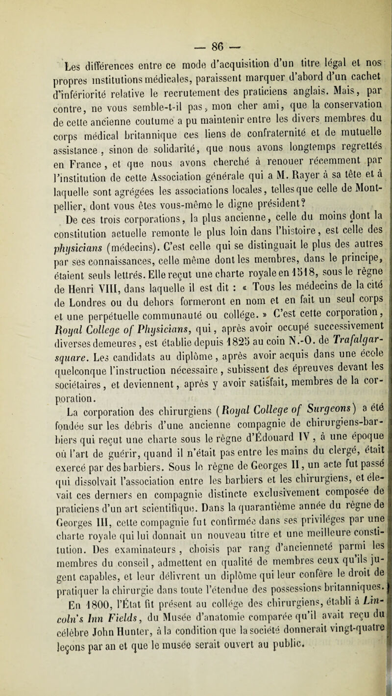 Les différences entre ce mode d'acquisition d’un titre légal et nos propres institutions médicales, paraissent marquer d’abord d’un cachet d’infériorité relative le recrutement des praticiens anglais. Mais, pr contre, ne vous semble-t-il pas, mon cher ami, que la conservation de celte ancienne coutume a pu maintenir entre les divers membres du corps médical britannique ces liens de confraternité et de mutuelle assistance, sinon de solidarité, que nous avons longtemps regrettés en France, et que nous avons cherché à renouer récemment par l’institution de cette Association générale qui a M. Rayer à sa tête et à laquelle sont agrégées les associations locales, telles que celle de Mont¬ pellier, dont vous êtes vous-même le digne président? De ces trois corporations, le plus ancienne, celle du moins dont la constitution actuelle remonte le plus loin dans 1 histoire, est celle des phijsicians (médecins). C’est celle qui se distinguait le plus des autres par ses connaissances, celle même dont les membres, dans le principe, étaient seuls lettrés. Elle reçut une charte royale en 4518, sous le règne de Henri VIII, dans laquelle il est dit : « Tous les médecins de la cité de Londres ou du dehors formeront en nom et en fait un seul corps et une perpétuelle communauté ou collège. » C est cette corporation. Royal College of Phijsicians, qui, après avoir occupé successivement diverses demeures, est établie depuis 4825 au coin N.-O. de Trafalgar- square. Les candidats au diplôme, après avoir acquis dans une école quelconque l’instruction nécessaire, subissent des épreuves devant les sociétaires, et deviennent, après y avoir satisfait, membres de la cor¬ poration. La corporation des chirurgiens ( Royal College of Surgeons ) a été fondée sur les débris d’une ancienne compagnie de cbirurgiens-bai- biers qui reçut une charte sous le règne d’Édouard IV, à une époque où l’art de guérir, quand il n’était pas entre les mains du clergé, était exercé par des barbiers. Sous le règne de Georges II, un acte fut passé cpii dissolvait l’association entre les barbiers et les chirurgiens, et éle¬ vait ces derniers en compagnie distincte exclusivement composée de praticiens d’un art scientifique. Dans la quarantième année du règne de Georges III, celte compagnie fut confirmée dans ses privilèges par une charte royale qui lui donnait un nouveau titre et une meilleure consti¬ tution. Des examinateurs , choisis par rang d’ancienneté parmi les membres du conseil, admettent en qualité de membres ceux qu ils ju¬ gent capables, et leur délivrent un diplôme qui leur confère le droit de pratiquer la chirurgie dans toute l’ctendue des possessions britanniques. En 4800, l’État fit présent au collège des chirurgiens, établi à Lm- colns Inn Fields, du Musée d’anatomie comparée qu’il avait reçu du célèbre John Hunier, à la condition que la société donnerait vingt-quatre leçons par an et que le musée serait ouvert au public.