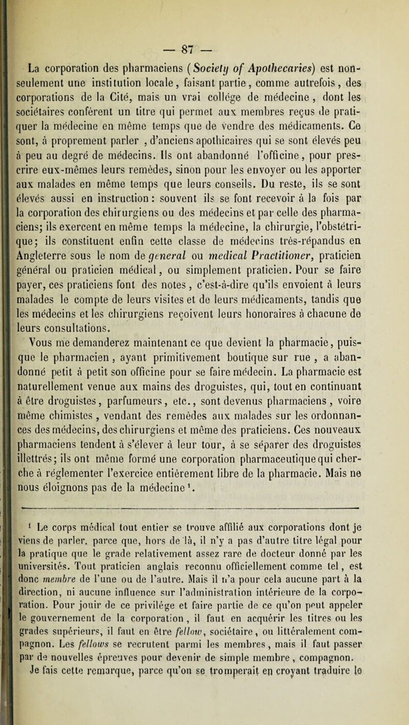 i! '\ ' La corporation des pharmaciens ( Sociely of Apothecaries) est non- : seulement une institution locale, faisant partie, comme autrefois, des ; 1 corporations de la Cité, mais un vrai college de médecine, dont les i ! sociétaires confèrent un titre qui permet aux membres reçus de prati¬ quer la médecine en même temps que de vendre des médicaments. Ce sont, à proprement parler , d’anciens apothicaires qui se sont élevés peu ' à peu au degré de médecins. Ils ont abandonné l’officine, pour pres¬ crire eux-mêmes leurs remèdes, sinon pour les envoyer ou les apporter aux malades en même temps que leurs conseils. Du reste, ils se sont j élevés aussi en instruction : souvent ils se font recevoir à la fois par I la corporation des chirurgiens ou des médecins et par celle des pharma- i]- ciens; ils exercent en même temps la médecine, la chirurgie, l’obstétri- I'; que; ils constituent enfin cette classe de médecins très-répandus en i Angleterre sous le nom de general ou medical Practitioner, praticien J' général ou praticien médical, ou simplement praticien. Pour se faire !' payer, ces praticiens font des notes, c’est-à-dire qu’ils envoient à leurs malades le compte de leurs visites et de leurs médicaments, tandis que les médecins et les chirurgiens reçoivent leurs honoraires à chacune de , leurs consultations. j Vous me demanderez maintenant ce que devient la pharmacie, puis- que le pharmacien, ayant primitivement boutique sur rue, a aban- r' donné petit à petit son officine pour se faire médecin. La pharmacie est |y naturellement venue aux mains des droguistes, qui, tout en continuant ; à être droguistes, parfumeurs, etc., sont devenus pharmaciens, voire ■' I même chimistes , vendant des remèdes aux malades sur les ordonnan- I ces des médecins, des chirurgiens et même des praticiens. Ces nouveaux j, I pharmaciens tendent à s’élever à leur tour, à se séparer des droguistes ! illettrés; ils ont même formé une corporation pharmaceutique qui cher- ; che à réglementer l’exercice entièrement libre de la pharmacie. Mais ne '| nous éloignons pas de la médecine’. ! ^ Le corps médical tout entier se trouve affilié aux corporations dont je || viens de parler, parce que, hors de là, il n’y a pas d’autre titre légal pour ; la pratique que le grade relativement assez rare de docteur donné par les I universités. Tout praticien anglais reconnu officiellement comme tel, est I 'I donc membre de l’une ou de l’autre. Mais il n’a pour cela aucune part à la [ direction, ni aucune influence sur l’administration intérieure de la corpo¬ ration. Pour jouir de ce privilège et faire partie de ce qu’on pput appeler ! 1 le gouvernement de la corporation , il faut en acquérir les titres ou les ! grades supérieurs, il faut en être fellow, sociétaire, ou littéralement com¬ pagnon. Les fellows se recrutent parmi les membres, mais il faut passer . par de nouvelles épreuves pour devenir de simple membre, compagnon. Je fais cette remarque, parce qu’on se tromperait en croyant traduire lo