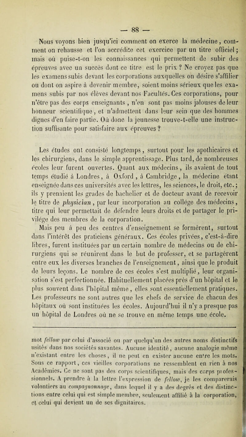 Nous voyons bien jusqu’ici comment on exerce la médecine, com¬ ment on rehausse et l’on accrédite cet exercice par un titre officiel ; mais où puise-t-on les connaissances qui permettent de subir des épreuves avec un succès dont ce titre est le prix ? Ne croyez pas que les examens subis devant les corporations auxquelles on désire s’affilier ou dont on aspire à devenir membre, soient moins sérieux que les exa¬ mens subis par nos élèves devant nos Facultés. Ces corporations, pour n’être pas des corps enseignants, n’en sont pas moins jalouses de leur honneur scientifique, et n’admettent dans leur sein que des hommes dignes d’en faire partie. Où donc la jeunesse trouve-t-elle une instruc¬ tion suffisante pour satisfaire aux épreuves? Les études ont consisté longtemps, surtout pour les apothicaires et les chirurgiens, dans le simple apprentissage. Plus tard, de nombreuses écoles leur furent ouvertes. Quant aux médecins, ils avaient de tout temps étudié à Londres, à Oxford , à Cambridge, la médecine étant enseignée dans ces universités avec les lettres, les sciences, le droit, etc. ; ils y prenaient les grades de bachelier et de docteur avant de recevoir le titre de phifsïcian, par leur incorporation au collège des médecins, titre qui leur permettait de défendre leurs droits et de partager le pri¬ vilège des membres de la corporation. Mais peu à peu des centres d’enseignement se formèrent, surtout dans l’intérêt des praticiens généraux. Ces écoles privées, c’est-à-dire libres, furent instituées par un certain nombre de médecins ou de chi¬ rurgiens qui se réunirent dans le but de professer, et se partagèrent entre eux les diverses branches de l’enseignement, ainsi que le produit de leurs leçons. Le nombre de ces écoles s’est multiplié, leur organi¬ sation s’est perfectionnée. Habituellement placées près d’un hôpital et le plus souvent dans l’hôpital même, elles sont essentiellement pratiques. Les professeurs ne sont autres que les chefs de service de chacun des hôpitaux où sont instituées les écoles. Aujourd’hui il n’y a presque pas un hôpital de Londres où ne se trouve en même temps une école. mot fellow par celui d’associé ou par quelqu’un des autres noms distinctifs usités dans nos sociétés savantes. Aucune identité, aucune analogie môme n’existant entre les choses, il ne peut en exister aucune entre les mots. Sous ce rapport, ces vieilles corporations ne ressemblent en rien à nos Académies. Ce ne sont pas des corps scientifiques, mais des corps piofes- sionnels. A prendre à la lelti'e l’expression de felloiv, je les comparerais volontiers au compagnonnaf/e, dans lequel il y a des degrés et des distinc¬ tions entre celui qui est simple membre, seulement affilié h la corporation, et celui qui devient un de ses dignitaires.