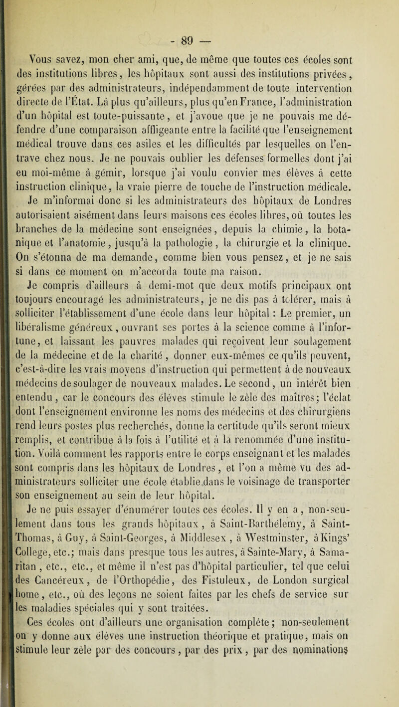 'I i II \t i .f, ' 1 ' I 41 ! 9 ) ! i Vous savez, mon cher ami, que, de môme que toutes ces écoles sont des institutions libres, les hôpitaux sont aussi des institutions privées, gérées par des administrateurs, indépendamment de toute intervention directe de l’État. Là plus qu’ailleurs, plus qu’en France, l’administration d’un hôpital est toute-puissante, et j’avoue que je ne pouvais me dé¬ fendre d’une comparaison affligeante entre la facilité que l’enseignement médical trouve dans ces asiles et les difficultés par lesquelles on l’en¬ trave chez nous. Je ne pouvais oublier les défenses formelles dont j’ai eu moi-même à gémir, lorsque j’ai voulu convier mes élèves à cette instruction clinique, la vraie pierre de touche de l’instruction médicale. Je m’informai donc si les administrateurs des hôpitaux de Londres autorisaient aisément dans leurs maisons ces écoles libres, où toutes les branches de la médecine sont enseignées, depuis la chimie, la bota¬ nique et l’anatomie, jusqu’à la pathologie, la chirurgie et la clinique. On s’étonna de ma demande, comme bien vous pensez, et je ne sais si dans ce moment on m’accorda toute ma raison. Je compris d’ailleurs à demi-mot que deux motifs principaux ont toujours encouragé les administrateurs, je ne dis pas à tolérer, mais à solliciter l’établissement d’une école dans leur hôpital : Le premier, un libéralisme généreux, ouvrant ses portes à la science comme à l’infor¬ tune, et laissant les pauvres malades qui reçoivent leur soulagement de la médecine et de la charité, donner eux-mêmes ce qu’ils peuvent, c’est-à-dire les vrais moyens d’instruction qui permettent à de nouveaux médecins de soulager de nouveaux malades. Le second , un intérêt bien entendu, car le concours des élèves stimule le zèle des martres; l’éclat dont l’enseignement environne les noms des médecins et des chirurgiens rend leurs postes plus recherchés, donne la certitude qu’ils seront mieux remplis, et contribue à la fois à l’utilité et à la renommée d’une institu¬ tion. Voilà comment les rapports entre le corps enseignant et les malades sont compris dans les hôpitaux de Londres, et l’on a même vu des ad¬ ministrateurs solliciter une école établie dans le voisinage de transporter son enseignement au sein de leur hôpital. Je ne puis essayer d’énumérer toutes ces écoles. Il y en a, non-seu¬ lement dans tous les grands hôpitaux , à Saint-Barthélemy, à Saint- Thomas, à Guy, à Saint-Georges, à Middlesex , à Westminster, à Rings’ College, etc.; mais dans presque tous les autres, à Sainte-Mary, à Sama- ritan , etc., etc., et même il n’est pas d’hôpital particulier, tel que celui des Cancéreux, de l’Orthopédie, des Fistuleux, de London surgical home, etc., où des leçons ne soient faites par les chefs de service sur les maladies spéciales qui y sont traitées. Ces écoles ont d’ailleurs une organisation complète; non-seulement on y donne aux élèves une instruction théorique et pratique, mais on stimule leur zèle par des concours, par des prix, par des nominations