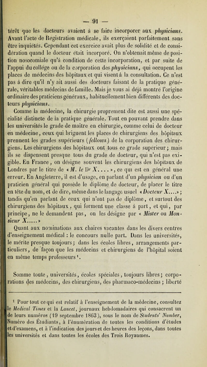 térêt que les docteurs avaient à se faire incorporer aux physîcians. Avant l’acte de Registration médicale, ils exerçaient parfaitement sans être inquiétés. Cependant cet exercice avait plus de solidité et de consi¬ dération quand le docteur était incorporé. On n’obtenait même déposi¬ tion nosocomiale qu’à condition de cette incorporation, et par suite de l’appui ducollége ou de la corporation des physicians, qui occupent les places de médecins des hôpitaux et qui visent à la consultation. Ce n’est pas à dire qu’il n’y ait aussi des docteurs faisant de la pratique géné¬ rale, véritables médecins de famille. Mais je vous ai déjà montré l’origine ordinaire des praticiens généraux, habituellement bien différents des doc¬ teurs physicians. Comme la médecine, la chirurgie proprement dite est aussi une spé¬ cialité distincte de ia pratique générale. Tout en pouvant prendre dans les universités le grade de maître en chirurgie, comme celui de docteur en médecine, ceux qui briguent les places de chirurgiens des hôpitaux prennent les grades supérieurs {fellows) de la corporation des chirur¬ giens. Les chirurgiens des hôpitaux ont tous ce grade supérieur; mais ils se dispensent presque tous du grade de docteur, qui n’est pas exi¬ gible. En France, on désigne souvent les chirurgiens des hôpitaux de Londres par le titre de « M. /e Dr X....», ce qui est en général une erreur. En Angleterre, il est d’usage, en parlant d’un physïcïan ou d’un praticien général qui possède le diplôme de docteur, de placer le titre en tête du nom, et de dire, même dans le langage usuel Docteur X....» ; I tandis qu’en parlant de ceux qui n’ont pas de diplôme, et surtout des j chirurgiens des hôpitaux, qui forment une classe à part, et qui, par ! principe, ne le demandent pas, on les désigne par « Mister ou il/on* I sieur X.» j Quant aux nominations aux chaires vacantes dans les divers centres ! ! d’enseignement médical : le concours nulle part. Dans les universités, ! le mérite presque toujours; dans les écoles libres, arrangements par- 1 ticuliers, de 'façon que les médecins et chirurgiens de l’hôpital soient ; en même temps professeurs*. I I Somme toute, universités, écoles spéciales, toujours libres; corpo- ; rations des médecins, des chirurgiens, des pharmaco-médecins ; liberté j * Pour tout ce qui est relatif à l’enseignement de la médecine, consultez le Medical Times et la Lancet, journaux hebdomadaires qui consacrent un de leurs numéros (19 septembre 1863), sous le nom de Sliidents’ Number^ Numéro des Étudiants, à l’énumération de toutes les conditions d’études et d’examens, et à l’indication des jours et des heures des leçons, dans toutes les universités et dans toutes les écoles des Trois Royaumes.