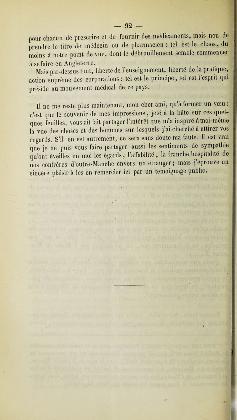 pour chacun de prescrire el de fournir des médicaments, mais non de prendre le titre de médecin ou de pharmacien : tel est le chaos, du moins à notre point de vue, dont le débrouillement semble commencer à se faire en Angleterre. Mais par-dessus tout, liberté de l’enseignement, liberté de la pratique, action suprême des corporations : tel est le principe, tel est l’esprit qui préside au mouvement médical de ce pays. Il ne me reste plus maintenant, mon cher ami, qu’à former un vœu : c’est que le souvenir de mes impressions, jeté à la hâte sur ces quel¬ ques feuilles, vous ait fait partager l’intérêt que m’a inspiré à moi-même la vue des choses et des hommes sur lesquels j’ai cherché à attirer vos regards. S’il en est autrement, ce sera sans doute ma faute. Il est vrai que je ne puis vous faire partager aussi les sentiments de sympathie qu’ont éveillés en moi les égards, l’affabilité , la franche hospitalité de nos confrères d’outre-Manche envers un étranger j mais j éprouve un sincère plaisir à les en remercier ici par un témoignage public.