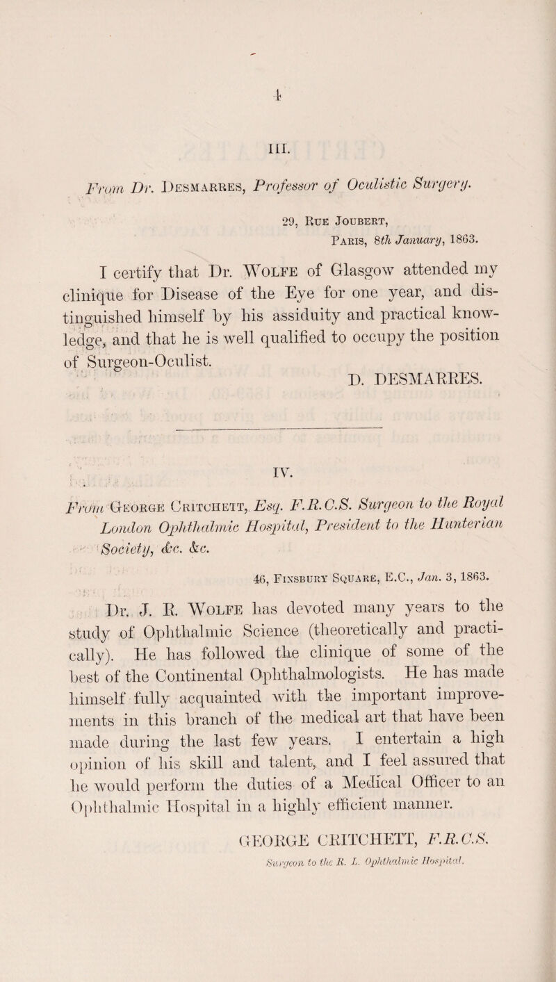 lil. From Dr. IJesmarres, Professor of Oculistlc Surgery. 29, Rue Joubert, Paris, 8^/i January, 1863. I certify that Dr. Wolfe of Glasgow attended my cliniqiie for Disease of the Eye for one year, and dis¬ tinguished himself hy his assiduity and practical know¬ ledge, and that he is well qualified to occupy the position of Surgeon-Oculist. D. DESMAEEES. IV. i^Vez/rGEORGE Critcheit, £^6'^. F.R.G.S. Surgeon to the Royal London Ophthalmie Hospital, President to tlie Hunterian Society, Sc. &c. 46, Finsbury Square, E.C., Jan. 3,1863. Dr. J. E. Wolfe has devoted many years to the study of Ophthalmic Science (theoretically and practi¬ cally). He has followed the clinique of some of the hest of the Continental Ophthalmologists. He has made himself fully acquainted with the important improve¬ ments in this hranch of thn medical art that have been made during the last few years. I entertain a high opinion of his skill and talent, and I feel assured that he would perform the duties of a Medical Officer to an Ophthalmic Hos]fital in a highly efficient manner. <LKOEGE CEITCHETT, F.R.O.S. Su/y/con to the R. L. OpkVmlmk Ilofpital.