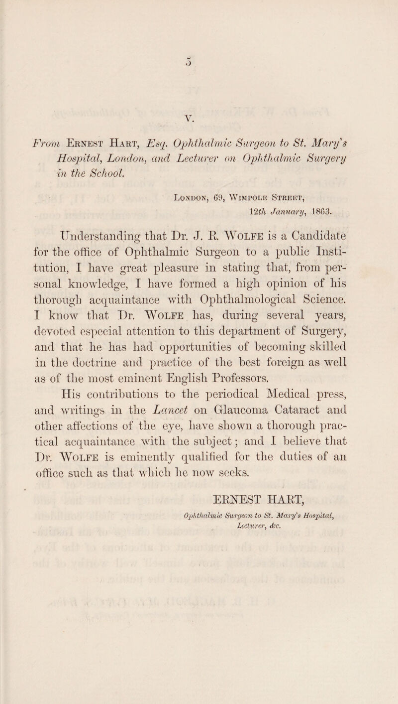 From Ernest Hart, Esq. OqMlialmic Surgeon to St. Mary's Hospital, London, and Lecturer on Ophthalmic Surgery in the School. London, 69, Wimpole Street, 12f7i January, 1863. Understanding that Dr. J. R Wolfe is a Candidate for the office of Ophthalmic Surgeon to a ]3U-hlic Insti¬ tution, I have great pleasure in stating that, from per¬ sonal knowledge, I have formed a high opinion of his thorough acquaintance with Ophthalmological Science. I know that Dr. Wolfe has, during several years, devoted especial attention to this department of Surgery, and that he has had opportunities of becoming skilled in the doctrine and practice of the best foreign as well as of the most eminent English Professors. His contributions to the periodical Medical press, and writings in the Lancet on Glaucoma Cataract and other affections of the eye, have shown a thorough prac¬ tical acquaintance with the subject; and I believe that Dr. Wolfe is eminently qualified for the duties of an office such as that which he now seeks. ERNEST HART, Opdhahnic Surgeon to St. Mary's Hos2^ital, Lecturer, &c.