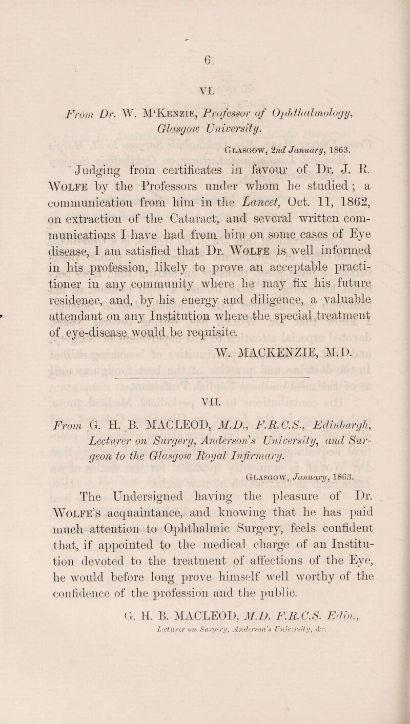 0 VI. Fro}ii Dr. W. McKenzie, Professor of Opltthalmology, Glasgow University. Glasgow, ‘lad January., 1863. JiuIq'lug from certificates in favour of Dr, J. E. A¥olfe by tlie Professors under wliom he studied ; a communication from him in tlie Lancet, Oct. 11, 1862, on extraction of the Cataract, and several written com¬ munications I have had from him on some cases of Eye disease, I am satisfied that Dr. Wolfe is well informed in his profession, likely to prove an acceptable practi¬ tioner in any community where he may fix his future residence, and, by his energy and diligence, a valuable attendant on any Institution where the special treatment of eye-disease would be requisite. W. iMACKEhlZIE, M.D. VIL From G. H. B. MACLEOD, M.D., F.R.C.S., Edinhurgh, Lecturer on Surgery, Anderson's University, and Sur¬ geon to the Glasgow Royal Infi7‘mary. Glasgow, January, 1863. The Undersigned having the pleasure of Dr. Wolfe’s acquaintance, and knowing that he has paid much attention to Ophthalmic Surgery, feels confident that, if appointed to the medical charge of an Institu¬ tion devoted to the treatment of aftections of the Eye, he would before long prove himself well worthy of the confidence of the profession and the public. G. H. B. MACLEOD, M.D. F.R.G.S. Edin., Lmurcr on Saryn'//, Anderson's UnU rstO/, cC.