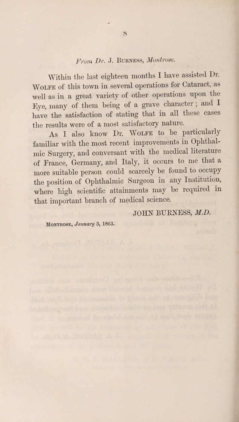 From Dr. J. Burness, Montrose. Within the last eighteen months I have assisted Dr. Wolfe of this town in several operations for Cataract, as well as in a great variety of other operations upon the Eye, many of them being of a grave character ; and I have the satisfaction of stating that in all these cases the results were of a most satisfactory nature. As I also know Dr. Wolfe to be particularly familiar with the most recent improvements in Ophthal¬ mic Surgery, and conversant with the medical literature of France, Germany, and Italy, it occurs to me that a more suitable person could scarcely be found to occupy the position of Ophthalmic Surgeon in any Institution, where high scientific attainments may be required in that important branch of medical science. JOHhT BUKNESS, M.D. Montrose, January 3, 1863.