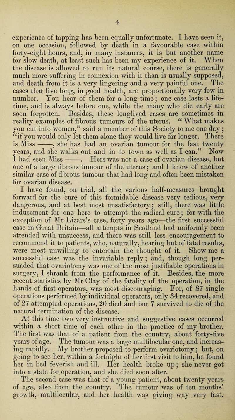 experience of tapping has been equally unfortunate. I have seen it, on one occasion, followed by death in a favourable case within forty-eight hours, and, in many instances, it is but another name for slow death, at least such has been my experience of it. When the disease is allowed to run its natural course, there is generally much more suffering in connexion with it than is usually supposed, and death from it is a very lingering and a very painful one. The cases that live long, in good health, are proportionally very few in number. You hear of them for a long time; one case lasts a life¬ time, and is always before one, while the many who die early are soon forgotten. Besides, these longlived cases are sometimes in reality examples of fibrous tumours of the uterus. u What makes you cut into women,” said a member of this Society to me one day ; “if you would only let them alone they would live far longer. There is Miss-, she has had an ovarian tumour for the last twenty years, and she walks out and in to town as well as I can.” Now I had seen Miss-. Hers was not a case of ovarian disease, but one of a large fibrous tumour of the uterus; and I know of another similar case of fibrous tumour that had long and often been mistaken for ovarian disease. I have found, on trial, all the various half-measures brought forward for the cure of this formidable disease very tedious, very dangerous, and at best most unsatisfactory; still, there was little inducement for one here to attempt the radical cure; for with the exception of Mr Lizars’s case, forty years ago—the first successful case in Great Britain—all attempts in Scotland had uniformly been attended with unsuccess, and there was still less encouragement to recommend it to patients, who, naturally, hearing but of fatal results, were most unwilling to entertain the thought of it. Show me a successful case was the invariable reply; and, though long per¬ suaded that ovariotomy was one of the most justifiable operations in surgery, I shrank from the performance of it. Besides, the more recent statistics by Mr Clay of the fatality of the operation, in the hands of first operators, was most discouraging. For, of 87 single operations performed by individual operators, only 34 recovered, and of 27 attempted operations, 20 died and but 7 survived to die of the natural termination of the disease. At this time two very instructive and suggestive cases occurred within a short time of each other in the practice of my brother. The first was that of a patient from the country, about forty-five years of age. The tumour was a large multilocular one, and increas¬ ing rapidly. My brother proposed to perform ovariotomy j but, on going to see her, within a fortnight of her first visit to him, he found her in bed feverish and ill. Her health broke up; she never got into a state for operation, and she died soon after. The second case was that of a young patient, about twenty years of age, also from the country. The tumour was of ten months’ growth, multilocular, and-her health was giving way very fast.