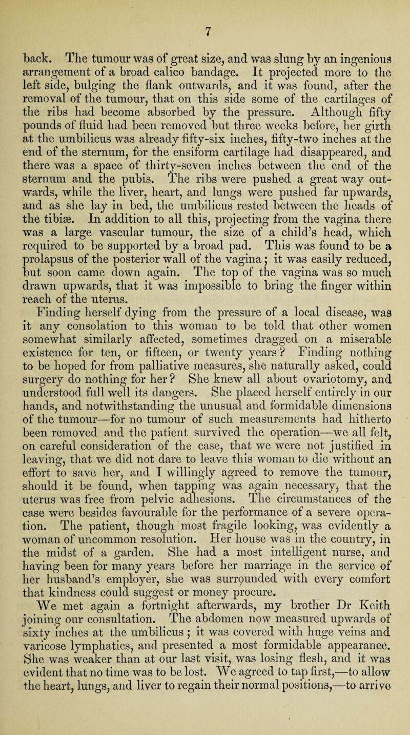 back. The tumour was of great size, and was slung by an ingenious arrangement of a broad calico bandage. It projected more to the left side, bulging the flank outwards, and it was found, after the removal of the tumour, that on this side some of the cartilages of the ribs had become absorbed by the pressure. Although fifty pounds of fluid had been removed but three weeks before, her girth at the umbilicus was already fifty-six inches, fifty-two inches at the end of the sternum, for the ensiform cartilage had disappeared, and there was a space of thirty-seven inches between the end of the sternum and the pubis. The ribs were pushed a great way out¬ wards, while the liver, heart, and lungs were pushed far upwards, and as she lay in bed, the umbilicus rested between the heads of the tibise. In addition to all this, projecting from the vagina there was a large vascular tumour, the size of a child’s head, which required to be supported by a broad pad. This was found to be a prolapsus of the posterior wall of the vagina; it was easily reduced, but soon came down again. The top of the vagina was so much drawn upwards, that it was impossible to bring the finger within reach of the uterus. Finding herself dying from the pressure of a local disease, was it any consolation to this woman to be told that other women somewhat similarly affected, sometimes dragged on a miserable existence for ten, or fifteen, or twenty years ? Finding nothing to be hoped for from palliative measures, she naturally asked, could surgery do nothing for her ? She knew all about ovariotomy, and understood full well its dangers. She placed herself entirely in our hands, and notwithstanding the unusual and formidable dimensions of the tumour—for no tumour of such measurements had hitherto been removed and the patient survived the operation—we all felt, on careful consideration of the case, that we were not justified in leaving, that we did not dare to leave this woman to die without an effort to save her, and I willingly agreed to remove the tumour, should it be found, when tapping was again necessary, that the uterus was free from pelvic adhesions. The circumstances of the case were besides favourable for the performance of a severe opera¬ tion. The patient, though most fragile looking, was evidently a woman of uncommon resolution. Her house was in the country, in the midst of a garden. She had a most intelligent nurse, and having been for many years before her marriage in the service of her husband’s employer, she was surrqunded with every comfort that kindness could suggest or money procure. We met again a fortnight afterwards, my brother Dr Keith joining our consultation. The abdomen now measured upwards of sixty inches at the umbilicus ; it was covered with huge veins and varicose lymphatics, and presented a most formidable appearance. She was weaker than at our last visit, was losing flesh, and it was evident that no time was to be lost. We agreed to tap first,—to allow the heart, lungs, and liver to regain their normal positions,—to arrive