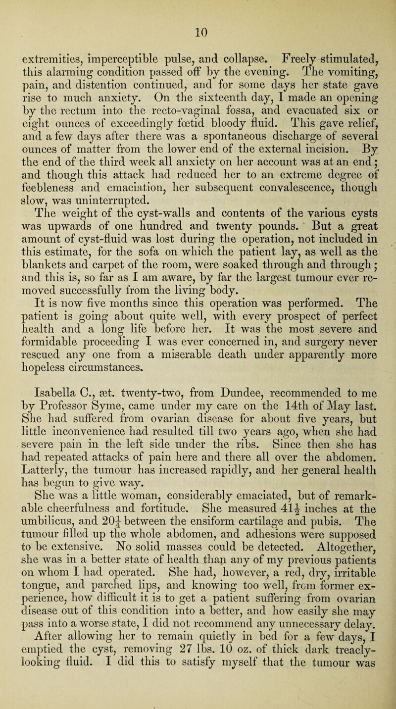 extremities, imperceptible pulse, and collapse. Freely stimulated, this alarming condition passed off by the evening. The vomiting, pain, and distention continued, and for some days her state gave rise to much anxiety. On the sixteenth day, I made an opening by the rectum into the recto-vaginal fossa, and evacuated six or eight ounces of exceedingly foetid bloody fluid. This gave relief, and a few days after there was a spontaneous discharge of several ounces of matter from the lower end of the external incision. By the end of the third week all anxiety on her account was at an end; and though this attack had reduced her to an extreme degree of feebleness and emaciation, her subsequent convalescence, though slow, was uninterrupted. The weight of the cyst-walls and contents of the various cysts was upwards of one hundred and twenty pounds. But a great amount of cyst-fluid was lost during the operation, not included in this estimate, for the sofa on which the patient lay, as well as the blankets and carpet of the room, were soaked through and through ; and this is, so far as I am aware, by far the largest tumour ever re¬ moved successfully from the living body. It is now five months since this operation was performed. The patient is going about quite well, with every prospect of perfect health and a long life before her. It was the most severe and formidable proceeding I was ever concerned in, and surgery never rescued any one from a miserable death under apparently more hopeless circumstances. Isabella C., set. twenty-two, from Dundee, recommended to me by Professor Syme, came under my care on the 14th of May last. She had suffered from ovarian disease for about five years, but little inconvenience had resulted till two years ago, when she had severe pain in the left side under the ribs. Since then she has had repeated attacks of pain here and there all over the abdomen. Latterly, the tumour has increased rapidly, and her general health has begun to give way. She was a little woman, considerably emaciated, but of remark¬ able cheerfulness and fortitude. She measured 41 \ inches at the umbilicus, and 20J between the ensiform cartilage and pubis. The tumour filled up the whole abdomen, and adhesions were supposed to be extensive. No solid masses could be detected. Altogether, she was in a better state of health than any of my previous patients on whom I had operated. She had, however, a red, dry, irritable tongue, and parched lips, and knowing too well, from former ex¬ perience, how difficult it is to get a patient suffering from ovarian disease out of this condition into a better, and how easily she may pass into a worse state, I did not recommend any unnecessary delay. After allowing her to remain quietly in bed for a few days, I emptied the cyst, removing 27 lbs. 10 oz. of thick dark treacly- looking fluid. I did this to satisfy myself that the tumour was
