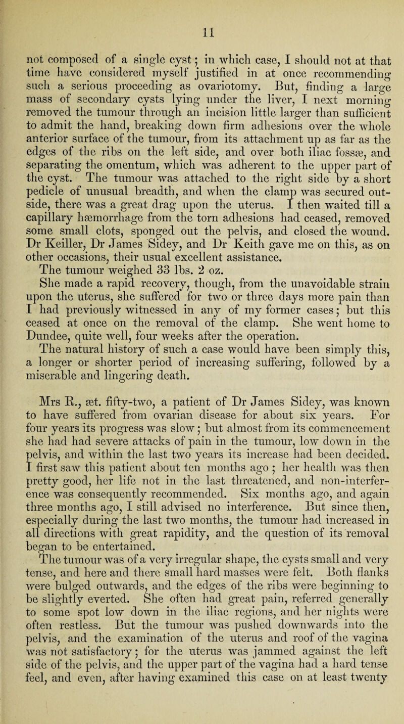 not composed of a single cyst; in which case, I should not at that time have considered myself justified in at once recommending such a serious proceeding as ovariotomy. But, finding a large mass of secondary cysts lying under the liver, I next morning removed the tumour through an incision little larger than sufficient to admit the hand, breaking down firm adhesions over the whole anterior surface of the tumour, from its attachment up as far as the edges of the ribs on the left side, and over both iliac fossm, and separating the omentum, which was adherent to the upper part of the cyst. The tumour was attached to the right side by a short pedicle of unusual breadth, and when the clamp was secured out¬ side, there was a great drag upon the uterus. I then waited till a capillary haemorrhage from the torn adhesions had ceased, removed some small clots, sponged out the pelvis, and closed the wound. Dr Keiller, Dr James Sidey, and Dr Keith gave me on this, as on other occasions, their usual excellent assistance. The tumour weighed 33 lbs. 2 oz. She made a rapid recovery, though, from the unavoidable strain upon the uterus, she suffered for two or three days more pain than I had previously witnessed in any of my former cases; but this ceased at once on the removal of the clamp. She went home to Dundee, quite well, four weeks after the operation. The natural history of such a case would have been simply this, a longer or shorter period of increasing suffering, followed by a miserable and lingering death. Mrs K., mt. fifty-two, a patient of Dr James Sidey, was known to have suffered from ovarian disease for about six years. For four years its progress was slow; but almost from its commencement she had had severe attacks of pain in the tumour, low down in the pelvis, and within the last two years its increase had been decided. I first saw this patient about ten months ago ; her health was then pretty good, her life not in the last threatened, and non-interfer¬ ence was consequently recommended. Six months ago, and again three months ago, I still advised no interference. But since then, especially during the last two months, the tumour had increased in all directions with great rapidity, and the question of its removal began to be entertained. The tumour was of a very irregular shape, the cysts small and very tense, and here and there small hard masses were felt. Both flanks were bulged outwards, and the edges of the ribs were beginning to be slightly everted. She often had great pain, referred generally to some spot low down in the iliac regions, and her nights were often restless. But the tumour was pushed downwards into the pelvis, and the examination of the uterus and roof of the vagina was not satisfactory; for the uterus was jammed against the left side of the pelvis, and the upper part of the vagina had a hard tense feel, and even, after having examined this case on at least twenty