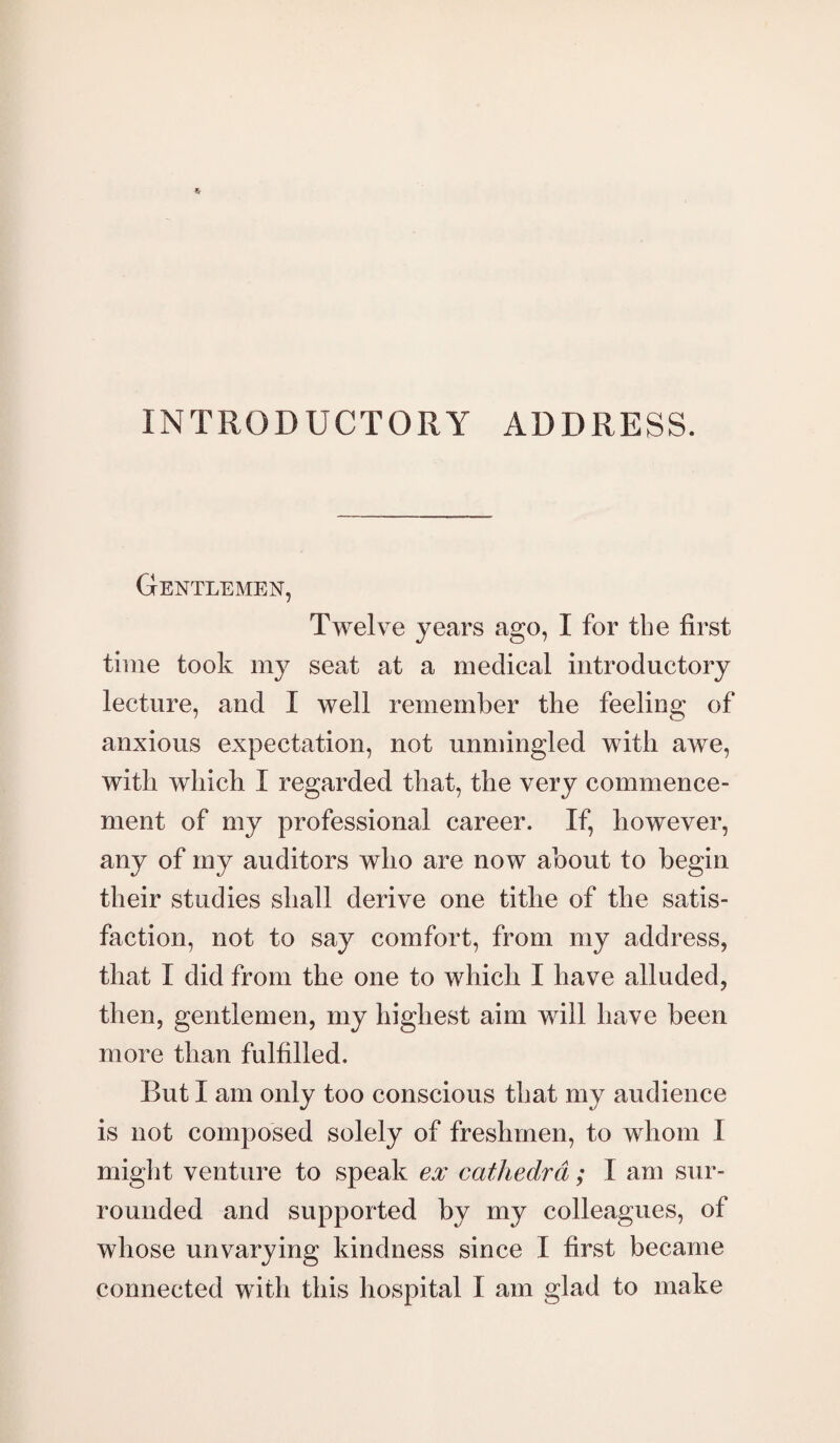 INTRODUCTORY ADDRESS. Gentlemen, Twelve years ago, I for tbe first time took my seat at a medical introductory lecture, and I well remember the feeling of anxious expectation, not unmingled with awe, with which I regarded that, the very commence¬ ment of my professional career. If, however, any of my auditors who are now about to begin their studies shall derive one tithe of the satis¬ faction, not to say comfort, from my address, that I did from the one to which I have alluded, then, gentlemen, my highest aim will have been more than fulfilled. But I am only too conscious that my audience is not composed solely of freshmen, to whom I might venture to speak ex cathedra; I am sur¬ rounded and supported by my colleagues, of whose unvarying kindness since I first became connected with this hospital I am glad to make