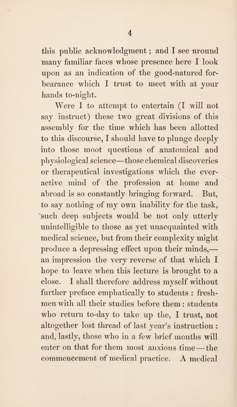 this public acknowledgment; and I see around many familiar faces whose presence here I look upon as an indication of the good-natured for¬ bearance which I trust to meet with at your hands to-night. Were I to attempt to entertain (I wTill not say instruct) these two great divisions of this assembly for the time which has been allotted to this discourse, I should have to plunge deeply into those moot questions of anatomical and physiological science—those chemical discoveries or therapeutical investigations which the ever- active mind of the profession at home and abroad is so constantly bringing forward. But, to say nothing of my own inability for the task, such deep subjects would be not only utterly unintelligible to those as yet unacquainted wTith medical science, but from their complexity might produce a depressing effect upon their minds,— an impression the very reverse of that which I hope to leave when this lecture is brought to a close. I shall therefore address myself without further preface emphatically to students : fresh¬ men with all their studies before them: students who return to-day to take up the, I trust, not altogether lost thread of last year’s instruction : and, lastly, those who in a few brief months will enter on that for them most anxious time—the commencement of medical practice. A medical