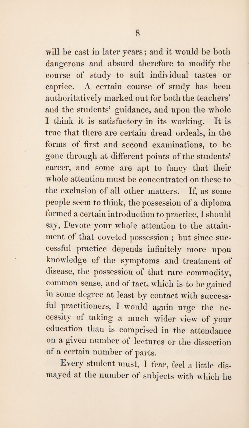 will be cast in later years; and it would be both dangerous and absurd therefore to modify the course of study to suit individual tastes or caprice. A certain course of study has been authoritatively marked out for both the teachers’ and the students’ guidance, and upon the whole I think it is satisfactory in its working. It is true that there are certain dread ordeals, in the forms of first and second examinations, to be gone through at different points of the students’ career, and some are apt to fancy that their whole attention must be concentrated on these to the exclusion of all other matters. If, as some people seem to think, the possession of a diploma formed a certain introduction to practice, I should say, Devote your whole attention to the attain¬ ment of that coveted possession ; but since suc¬ cessful practice depends infinitely more upon knowledge of the symptoms and treatment of disease, the possession of that rare commodity, common sense, and of tact, which is to be gained in some degree at least by contact with success¬ ful practitioners, I would again urge the ne¬ cessity of taking a much wider view of your education than is comprised in the attendance on a given number of lectures or the dissection of a certain number of parts. Every student must, I fear, feel a little dis¬ mayed at the number of subjects with which he