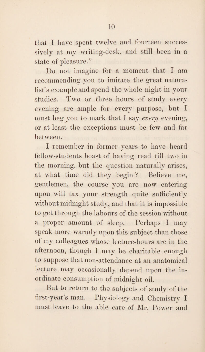 that I have spent twelve and fourteen succes¬ sively at my writing-desk, and still been in a state of pleasure.” Do not imagine for a moment that I am recommending you to imitate the great natura¬ list’s example and spend the whole night in your studies. Two or three hours of study every evening are ample for every purpose, but I must beg you to mark that I say every evening, or at least the exceptions must be few and far between. I remember in former years to have heard fellow-students boast of bavins: read till two in O the morning, but the question naturally arises, at what time did they begin ? Believe me, gentlemen, the course you are now entering upon will tax your strength quite sufficiently without midnight study, and that it is impossible to get through the labours of the session without a proper amount of sleep. Perhaps I may speak more warmly upon this subject than those of my colleagues whose lecture-hours are in the afternoon, though I may be charitable enough to suppose that non-attendance at an anatomical lecture may occasionally depend upon the in¬ ordinate consumption of midnight oil. But to return to the subjects of study of the first-year’s man. Physiology and Chemistry I must leave to the able care of Mr. Pow er and