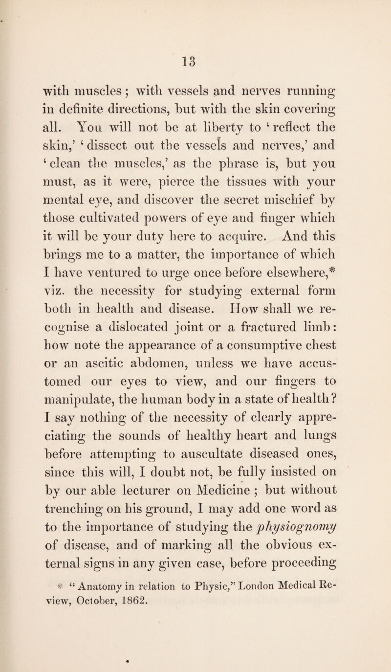 with muscles; with vessels and nerves running in definite directions, hut with the skin covering all. You will not be at liberty to 4 reflect the skin/ 4 dissect out the vessels and nerves/ and 4 clean the muscles/ as the phrase is, but you must, as it were, pierce the tissues with your mental eye, and discover the secret mischief by those cultivated powers of eye and finger which it will be your duty here to acquire. And this brings me to a matter, the importance of which I have ventured to urge once before elsewhere,* viz. the necessity for studying external form both in health and disease. Ilow shall wTe re¬ cognise a dislocated joint or a fractured limb: how note the appearance of a consumptive chest or an ascitic abdomen, unless we have accus¬ tomed our eyes to view, and our fingers to manipulate, the human body in a state of health? I say nothing of the necessity of clearly appre¬ ciating the sounds of healthy heart and lungs before attempting to auscultate diseased ones, since this will, I doubt not, be fully insisted on by our able lecturer on Medicine ; but without trenching on his ground, I may add one word as to the importance of studying the physiognomy of disease, and of marking all the obvious ex¬ ternal signs in any given case, before proceeding * “ Anatomy in relation to Physic,” London Medical Re¬ view, October, 1862.