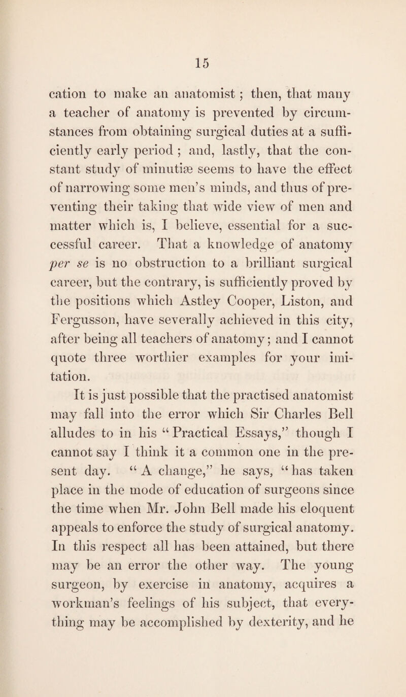 cation to make an anatomist; then, that many a teacher of anatomy is prevented by circum¬ stances from obtaining surgical duties at a suffi¬ ciently early period ; and, lastly, that the con¬ stant study of minutiae seems to have the effect of narrowing some men’s minds, and thus of pre¬ venting their taking that wide view of men and matter which is, I believe, essential for a suc¬ cessful career. That a knowledge of anatomy per se is no obstruction to a brilliant surgical career, but the contrary, is sufficiently proved by the positions which Astley Cooper, Liston, and Fergusson, have severally achieved in this city, after being all teachers of anatomy; and I cannot quote three worthier examples for your imi¬ tation. It is just possible that the practised anatomist may fall into the error which Sir Charles Bell alludes to in his u Practical Essays,’5 though X cannot say I think it a common one in the pre¬ sent day. aA change,” he says, uhas taken place in the mode of education of surgeons since the time when Mr. John Bell made liis eloquent appeals to enforce the study of surgical anatomy. In this respect all has been attained, but there may be an error the other way. The young surgeon, by exercise in anatomy, acquires a workman’s feelings of his subject, that every¬ thing may be accomplished by dexterity, and he