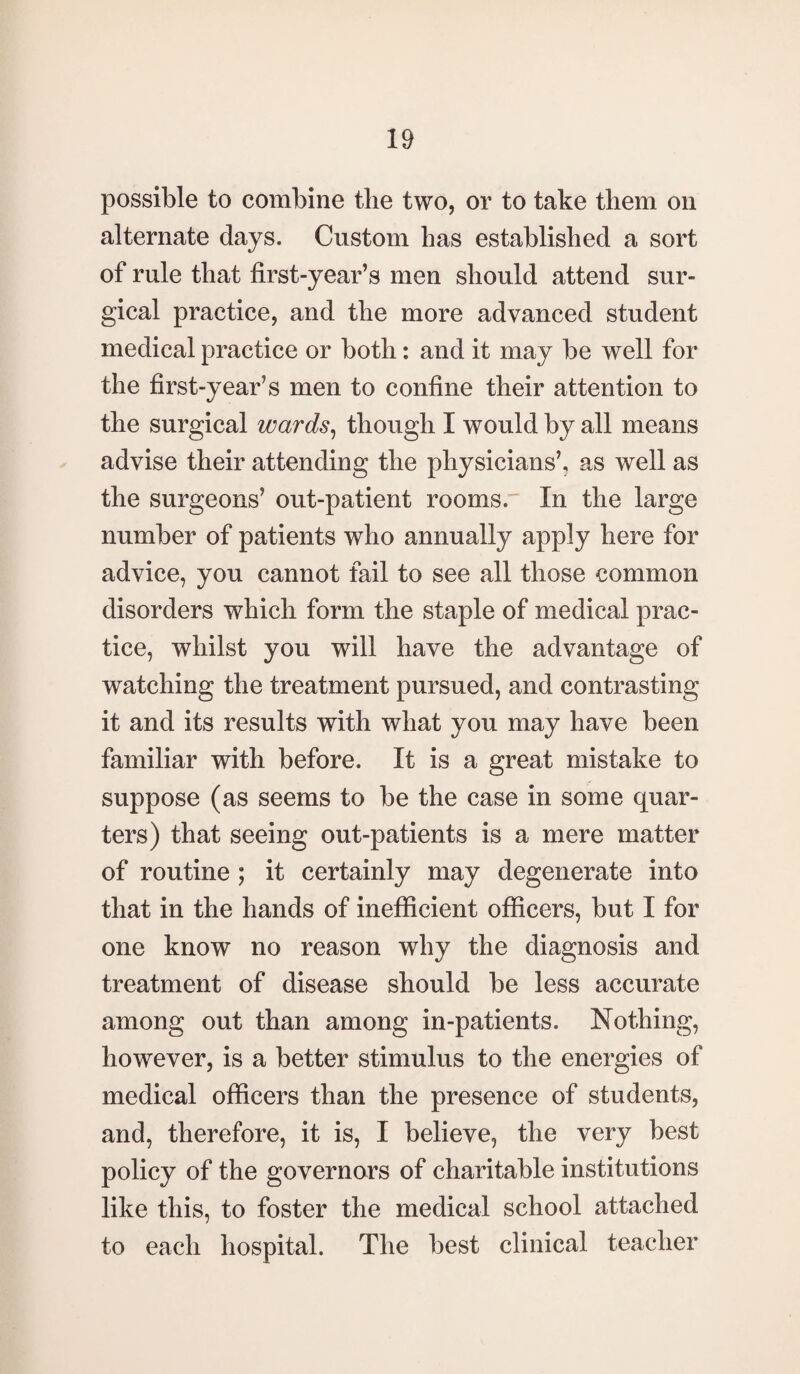 possible to combine the two, or to take them on alternate days. Custom has established a sort of rule that first-year’s men should attend sur¬ gical practice, and the more advanced student medical practice or both: and it may be well for the first-year’s men to confine their attention to the surgical wards, though I would by all means advise their attending the physicians’, as well as the surgeons’ out-patient rooms. In the large number of patients who annually apply here for advice, you cannot fail to see all those common disorders which form the staple of medical prac¬ tice, whilst you will have the advantage of watching the treatment pursued, and contrasting it and its results with what you may have been familiar with before. It is a great mistake to suppose (as seems to be the case in some quar¬ ters) that seeing out-patients is a mere matter of routine ; it certainly may degenerate into that in the hands of inefficient officers, but I for one know no reason why the diagnosis and treatment of disease should be less accurate among out than among in-patients. Nothing, however, is a better stimulus to the energies of medical officers than the presence of students, and, therefore, it is, I believe, the very best policy of the governors of charitable institutions like this, to foster the medical school attached to each hospital. The best clinical teacher