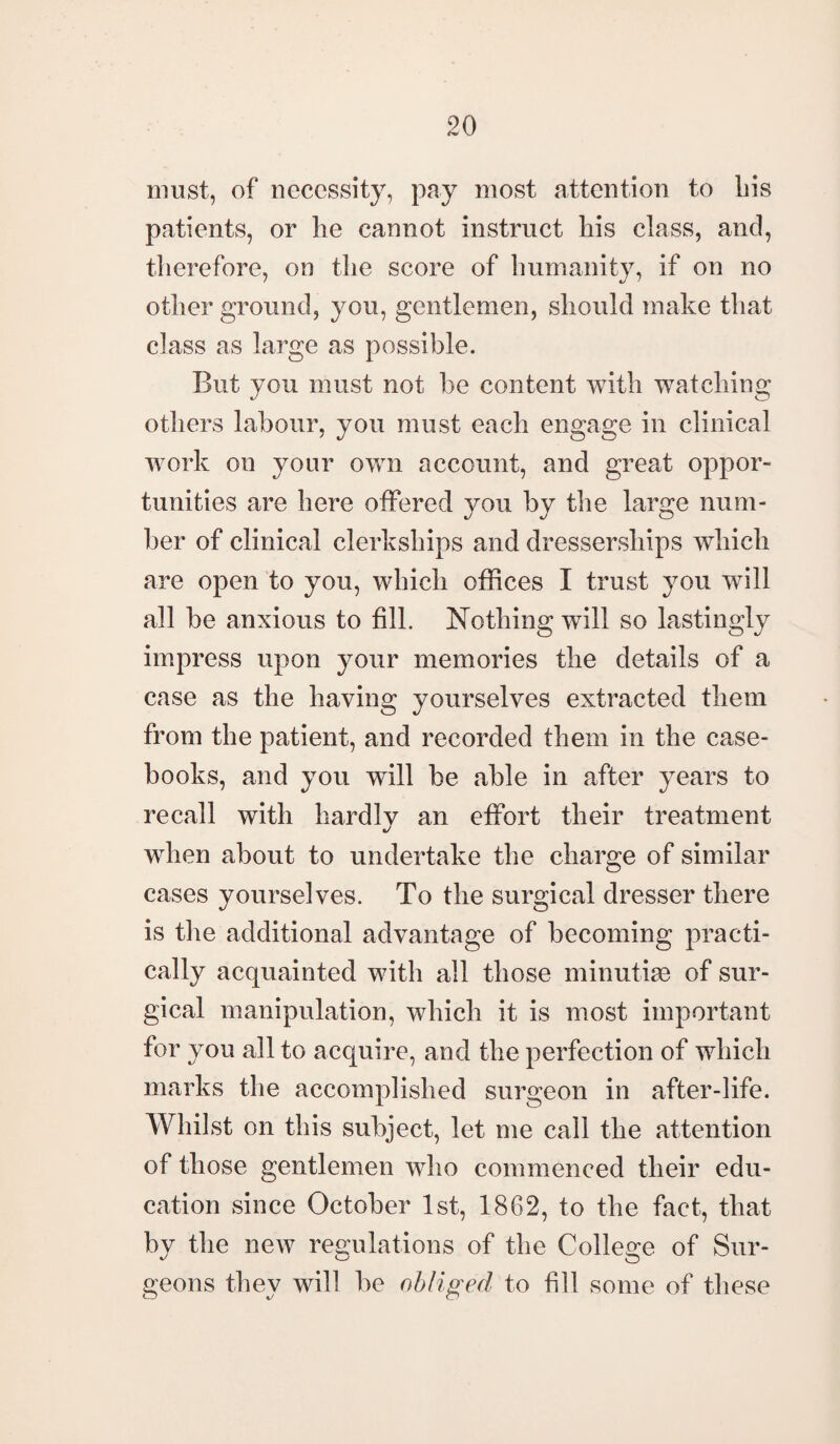 must, of necessity, pay most attention to bis patients, or be cannot instruct bis class, and, therefore, on the score of humanity, if on no other ground, you, gentlemen, should make that class as large as possible. But you must not be content with watching others labour, you must each engage in clinical work on your own account, and great oppor¬ tunities are here offered you by the large num¬ ber of clinical clerkships and dressersliips which are open to you, which offices I trust you will all be anxious to fill. Nothing will so lastingly impress upon your memories the details of a case as the having yourselves extracted them from the patient, and recorded them in the case¬ books, and you will be able in after years to recall with hardly an effort their treatment when about to undertake the charge of similar cases yourselves. To the surgical dresser there is the additional advantage of becoming practi¬ cally acquainted with all those minutiae of sur¬ gical manipulation, which it is most important for you all to acquire, and the perfection of which marks the accomplished surgeon in after-life. Whilst on this subject, let me call the attention of those gentlemen who commenced their edu¬ cation since October 1st, 1862, to the fact, that by the new regulations of the College of Sur- geons they will be obliged to fill some of these