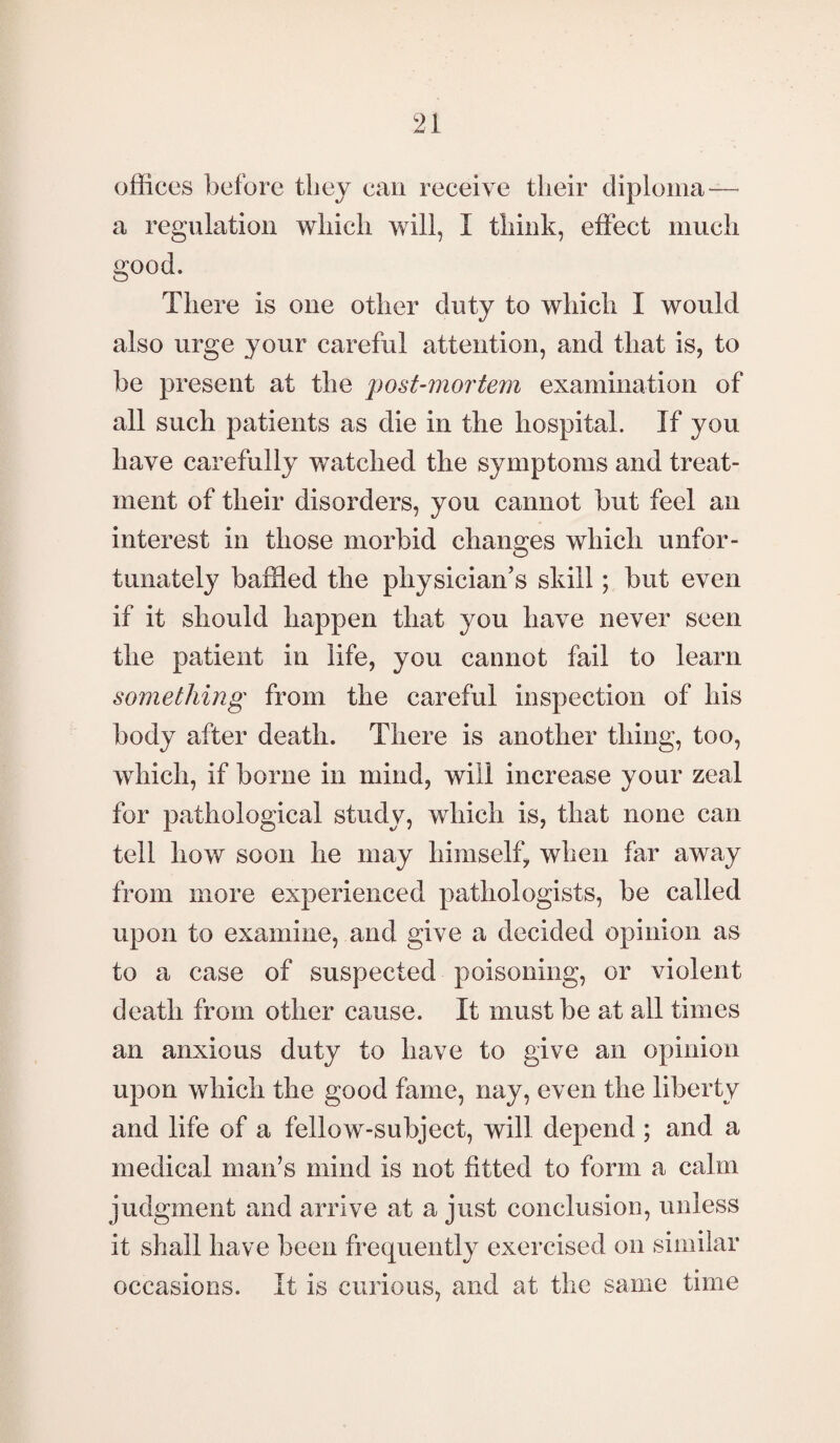 offices before they can receive their diploma— a regulation which will, I think, effect much good. There is one other duty to which I would also urge your careful attention, and that is, to be present at the post-mortem examination of all such patients as die in the hospital. If you have carefully watched the symptoms and treat¬ ment of their disorders, you cannot but feel an interest in those morbid changes which unfor¬ tunately baffled the physician’s skill; but even if it should happen that you have never seen the patient in life, you cannot fail to learn something from the careful inspection of his body after death. There is another thing, too, which, if borne in mind, will increase your zeal for pathological study, which is, that none can tell how soon he may himself, when far away from more experienced pathologists, be called upon to examine, and give a decided opinion as to a case of suspected poisoning, or violent death from other cause. It must be at all times an anxious duty to have to give an opinion upon which the good fame, nay, even the liberty and life of a fellow-subject, will depend; and a medical man’s mind is not fitted to form a calm judgment and arrive at a just conclusion, unless it shall have been frequently exercised on similar occasions. It is curious, and at the same time