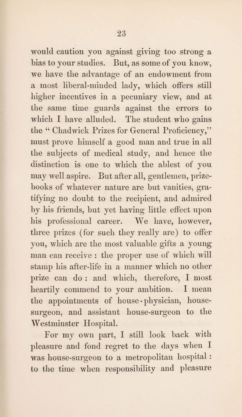 would caution you against giving too strong a bias to your studies. But, as some of you know, we have the advantage of an endowment from a most liberal-minded lady, which offers still higher incentives in a pecuniary view, and at the same time guards against the errors to which I have alluded. The student who gains the u Chadwick Prizes for General Proficiency,” must prove himself a good man and true in all the subjects of medical study, and hence the distinction is one to which the ablest of you may well aspire. But after all, gentlemen, prize- books of whatever nature are but vanities, gra¬ tifying no doubt to the recipient, and admired by his friends, but yet having little effect upon his professional career. We have, however, three prizes (for such they really are) to offer you, which are the most valuable gifts a young man can receive : the proper use of which will stamp his after-life in a manner which no other prize can do : and which, therefore, I most heartily commend to your ambition. I mean the appointments of house-physician, house- surgeon, and assistant house-surgeon to the Westminster Hospital. For my own part, I still look back with pleasure and fond regret to the days when I was house-surgeon to a metropolitan hospital: to the time when responsibility and pleasure