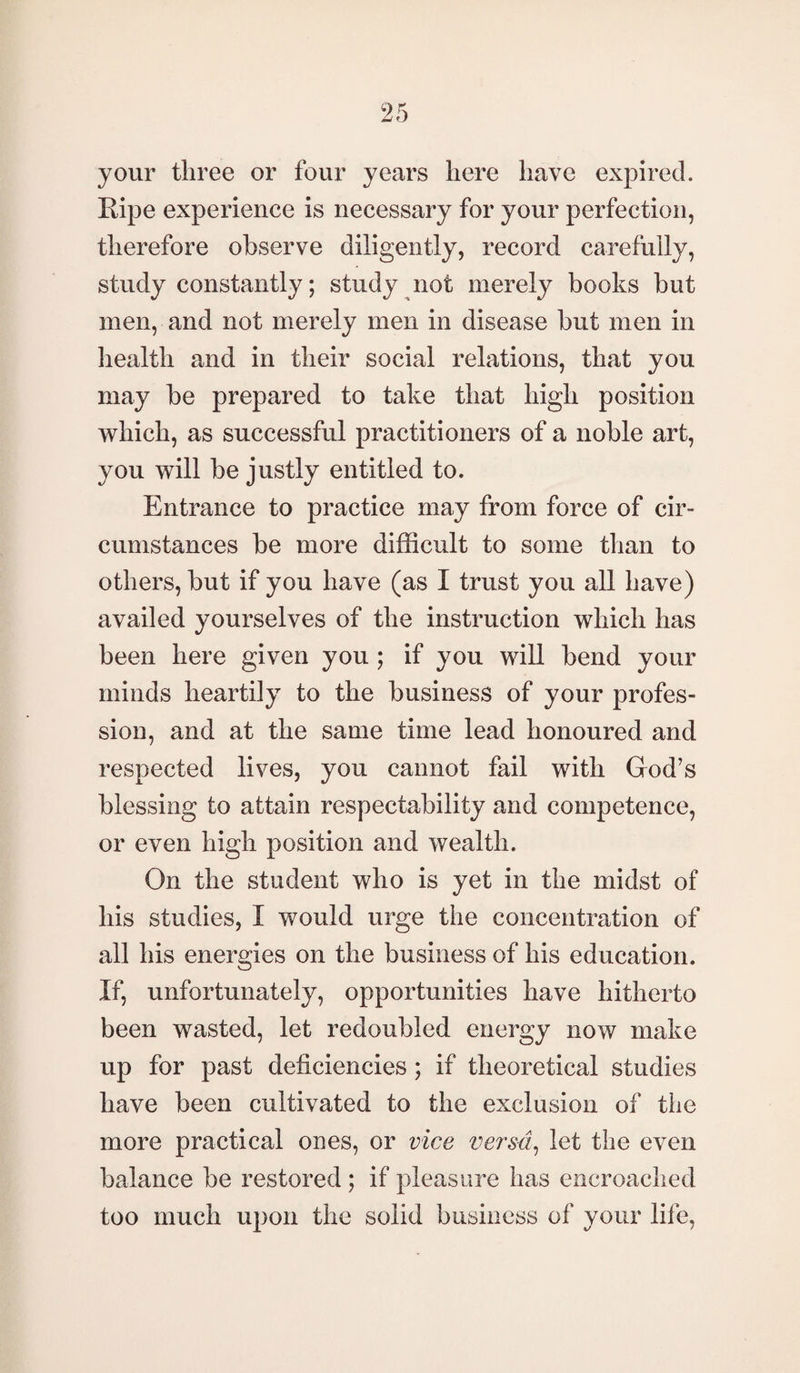 your three or four years here have expired. Ripe experience is necessary for your perfection, therefore observe diligently, record carefully, study constantly; study not merely books but men, and not merely men in disease but men in health and in their social relations, that you may be prepared to take that high position which, as successful practitioners of a noble art, you will be justly entitled to. Entrance to practice may from force of cir¬ cumstances be more difficult to some than to others, but if you have (as I trust you all have) availed yourselves of the instruction which has been here given you ; if you will bend your minds heartily to the business of your profes¬ sion, and at the same time lead honoured and respected lives, you cannot fail with God's blessing to attain respectability and competence, or even high position and wealth. On the student who is yet in the midst of his studies, I would urge the concentration of all his energies on the business of his education. If, unfortunately, opportunities have hitherto been wasted, let redoubled energy now make up for past deficiencies ; if theoretical studies have been cultivated to the exclusion of the more practical ones, or vice versa, let the even balance be restored ; if pleasure has encroached too much upon the solid business of your life,