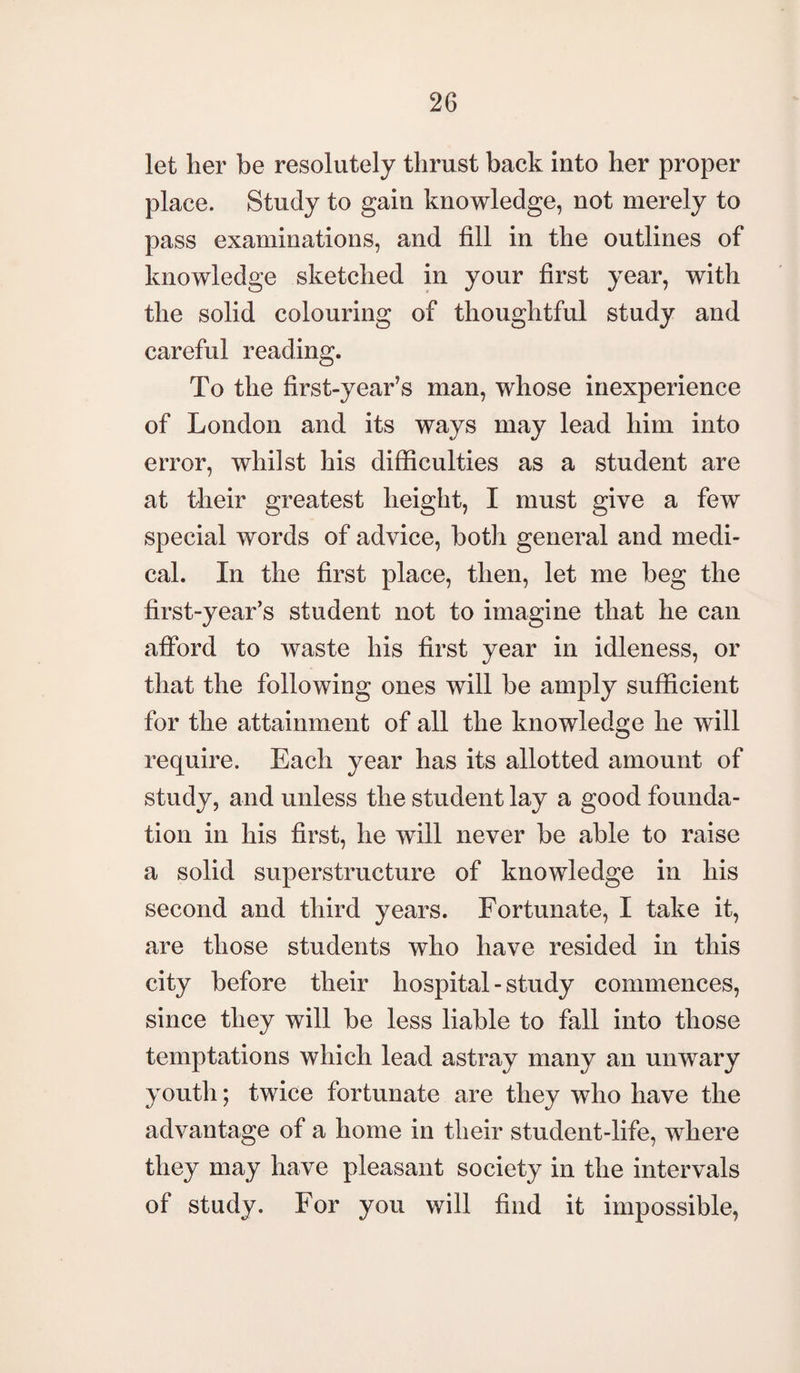 let her be resolutely thrust back into her proper place. Study to gain knowledge, not merely to pass examinations, and fill in the outlines of knowledge sketched in your first year, with the solid colouring of thoughtful study and careful reading. To the first-year’s man, whose inexperience of London and its ways may lead him into error, whilst his difficulties as a student are at their greatest height, I must give a few special words of advice, both general and medi¬ cal. In the first place, then, let me beg the first-year’s student not to imagine that he can afford to waste his first year in idleness, or that the following ones will be amply sufficient for the attainment of all the knowledge he will require. Each year has its allotted amount of study, and unless the student lay a good founda¬ tion in his first, he will never be able to raise a solid superstructure of knowledge in his second and third years. Fortunate, I take it, are those students who have resided in this city before their hospital - study commences, since they will be less liable to fall into those temptations which lead astray many an unwary youth; twice fortunate are they who have the advantage of a home in their student-life, where they may have pleasant society in the intervals of study. For you will find it impossible,