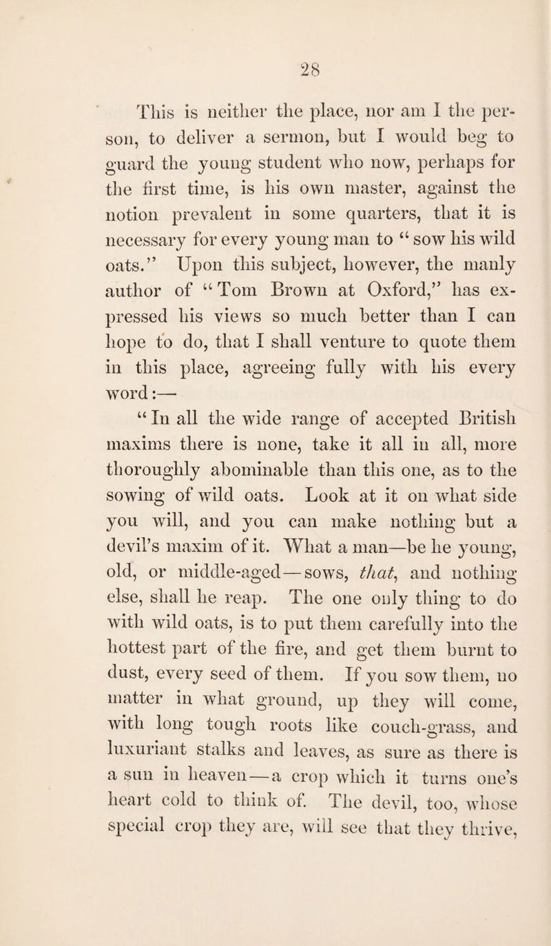 This is neither the place, nor am I the per¬ son, to deliver a sermon, but I would beg to guard the young student who now, perhaps for the first time, is his own master, against the notion prevalent in some quarters, that it is necessary for every young man to u sow his wild oats.” Upon this subject, however, the manly author of “ Tom Brown at Oxford,” has ex¬ pressed his views so much better than I can hope to do, that I shall venture to quote them in this place, agreeing fully with his every word “ In all the wide range of accepted British maxims there is none, take it all in all, more thoroughly abominable than this one, as to the sowing of wild oats. Look at it on what side you will, and you can make nothing but a devil’s maxim of it. What a man—be he young, old, or middle-aged — sows, that, and nothing else, shall he reap. The one only thing to do with wild oats, is to put them carefully into the hottest part of the fire, and get them burnt to dust, every seed of them. If you sow them, no matter in what ground, up they will come, with long tough roots like couch-grass, and luxuriant stalks and leaves, as sure as there is a sun in heaven — a crop which it turns one’s heart cold to think of. The devil, too, whose special crop they are, will see that they thrive,
