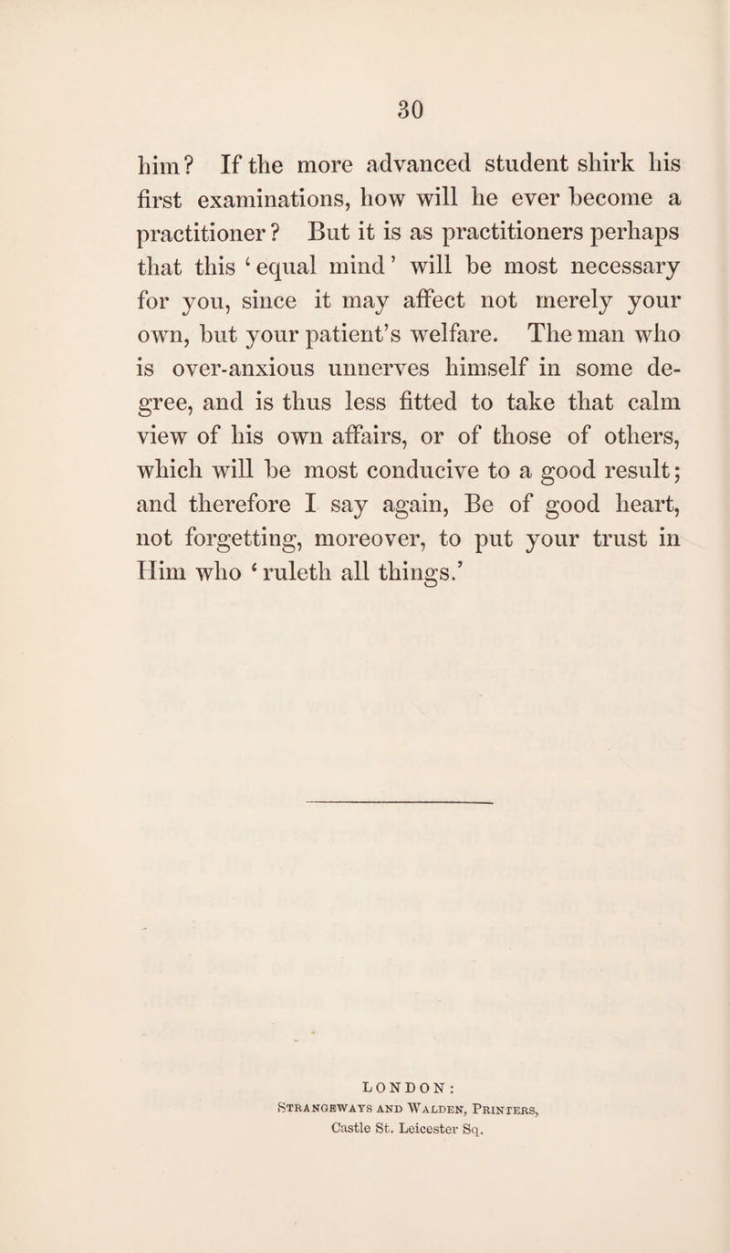 him? If the more advanced student shirk his first examinations, how will he ever become a practitioner ? But it is as practitioners perhaps that this ‘ equal mind ’ will be most necessary for you, since it may affect not merely your own, but your patient’s welfare. The man who is over-anxious unnerves himself in some de¬ gree, and is thus less fitted to take that calm view of his own affairs, or of those of others, which will be most conducive to a good result; and therefore I say again, Be of good heart, not forgetting, moreover, to put your trust in Him who 4 ruleth all things/ LONDON: Strangeways and Walden, Printers, Castle St. Leicester Sq.