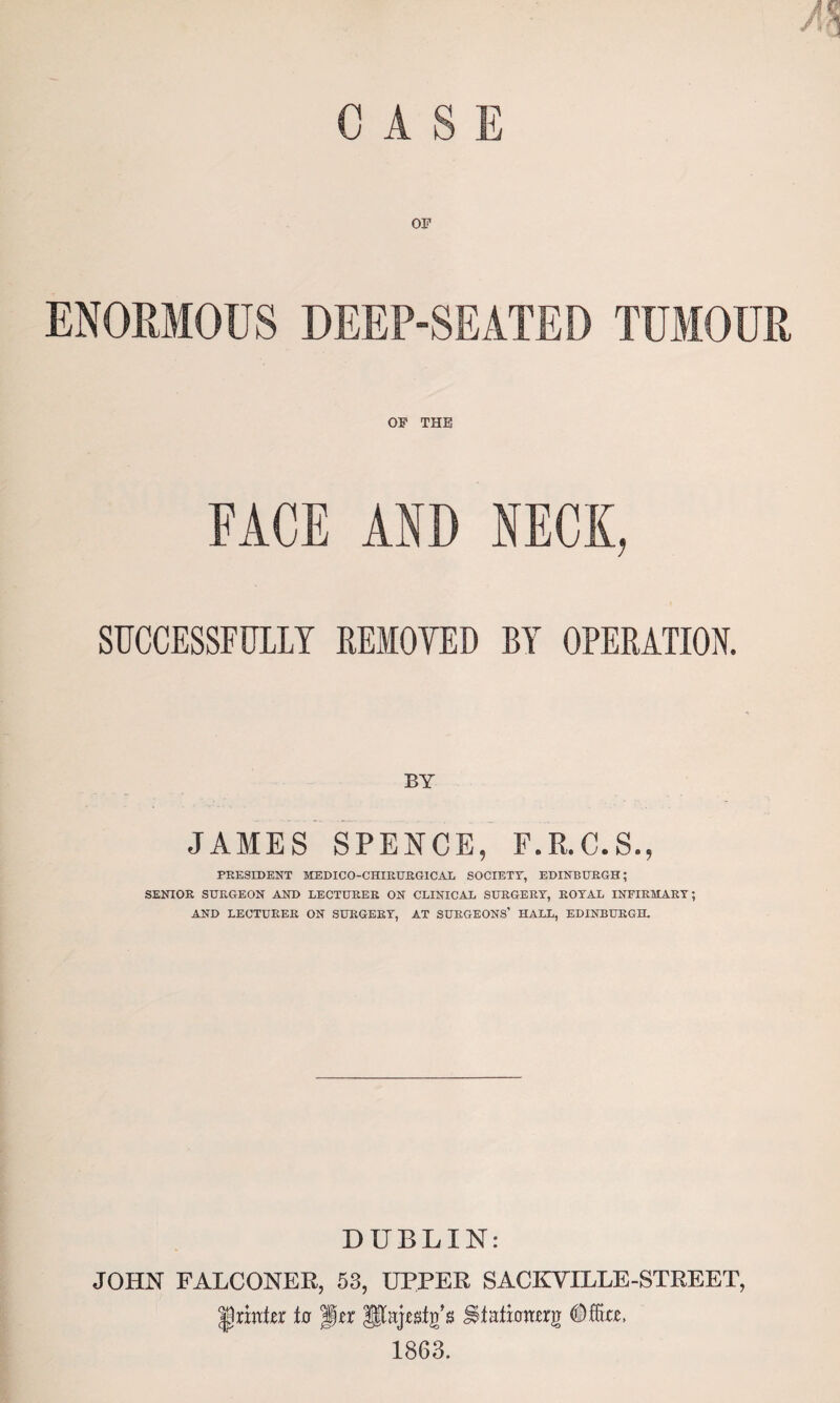 CASE ENORMOUS DEEP-SEATED TUMOUR OF THE FACE AND NECK, SUCCESSFULLY REMOVED BY OPERATION. BY JAMES SPENCE, F.R.C.S., PRESIDENT MEDICO-CHIRURGICAL SOCIETY, EDINBURGH; SENIOR SURGEON AND LECTURER ON CLINICAL SURGERY, ROYAL INFIRMARY; AND LECTURER ON SURGERY, AT SURGEONS’ HALL, EDINBURGH. DUBLIN: JOHN FALCONER, 53, UPPER SACKYILLE-STREET, printer to f§*r Iftajegfg's UMicrmrg 1863.