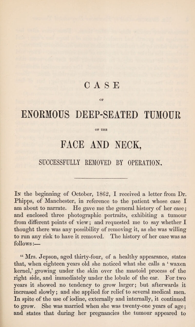 OP ENORMOUS DEEP-SEATED TUMOUR OF THE FACE AND NECK, SUCCESSFULLY REMOVED BY OPERATION. In the beginning of October, 1862, I received a letter from Dr. Phipps, of Manchester, in reference to the patient whose case I am about to narrate. He gave me the general history of her case; and enclosed three photographic portraits, exhibiting a tumour from different points of view; and requested me to say whether I thought there was any possibility of removing it, as she was willing to run any risk to have it removed. The history of her case was as follows:— “ Mrs. Jepson, aged thirty-four, of a healthy appearance, states that, when eighteen years old she noticed what she calls a * waxen kernel,’ growing under the skin over the mastoid process of the right side, and immediately under the lobule of the ear. For two years it showed no tendency to grow larger; but afterwards it increased slowly; and she applied for relief to several medical men. In spite of the use of iodine, externally and internally, it continued to grow. She was married when she was twenty-one years of age; and states that during her pregnancies the tumour appeared to