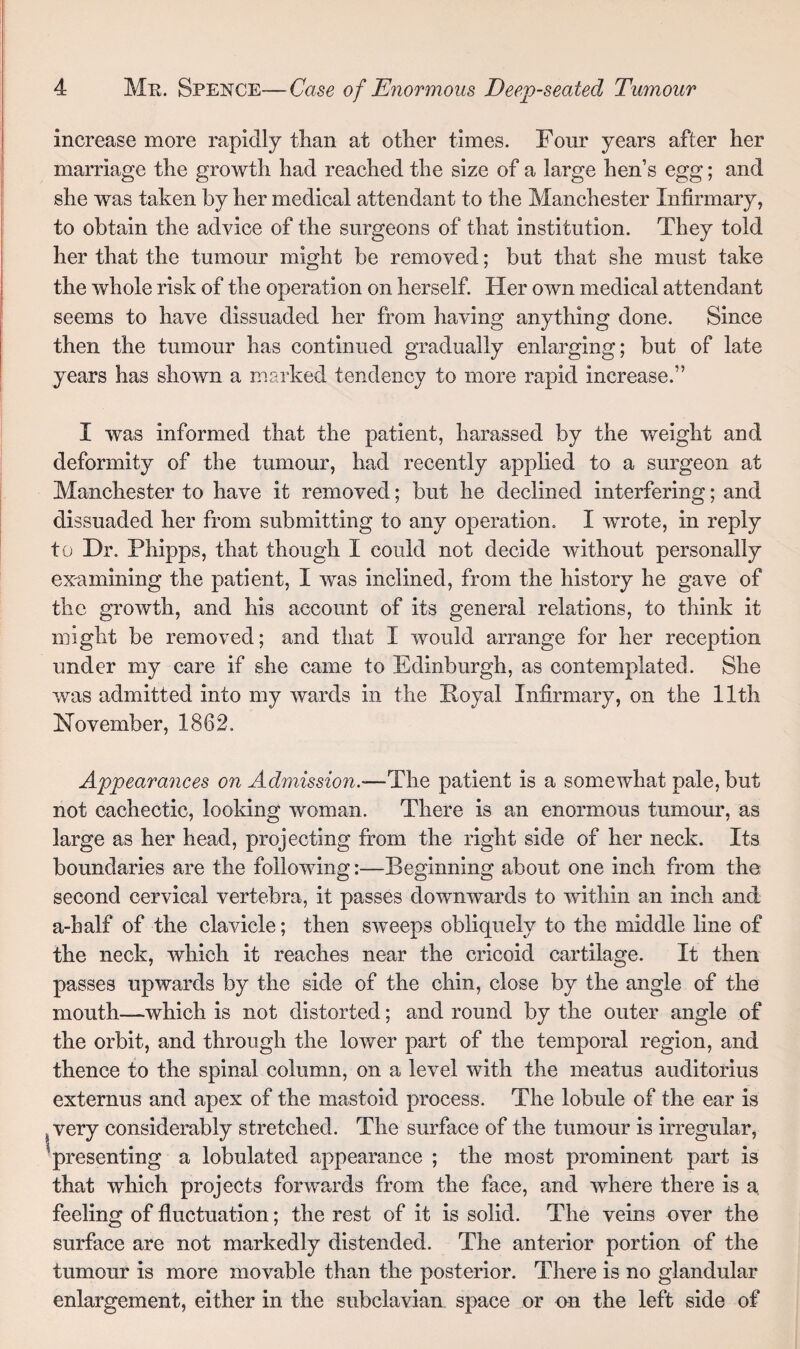 increase more rapidly than at other times. Four years after her marriage the growth had reached the size of a large hen’s egg; and she was taken by her medical attendant to the Manchester Infirmary, to obtain the advice of the surgeons of that institution. They told her that the tumour might be removed; but that she must take the whole risk of the operation on herself. Her own medical attendant seems to have dissuaded her from having anything done. Since then the tumour has continued gradually enlarging; but of late years has shown a marked tendency to more rapid increase.” I was informed that the patient, harassed by the weight and deformity of the tumour, had recently applied to a surgeon at Manchester to have it removed; but he declined interfering; and dissuaded her from submitting to any operation. I wrote, in reply to Dr. Phipps, that though I could not decide without personally examining the patient, I was inclined, from the history he gave of the growth, and his account of its general relations, to think it might be removed; and that I would arrange for her reception under my care if she came to Edinburgh, as contemplated. She was admitted into my wards in the Royal Infirmary, on the 11th November, 1862. I Appearances on Admission.'—The patient is a somewhat pale, but not cachectic, looking woman. There is an enormous tumour, as large as her head, projecting from the right side of her neck. Its boundaries are the following:—Beginning about one inch from the: second cervical vertebra, it passes downwards to within an inch and a-half of the clavicle; then sweeps obliquely to the middle line of the neck, which it reaches near the cricoid cartilage. It then passes upwards by the side of the chin, close by the angle of the mouth—which is not distorted; and round by the outer angle of the orbit, and through the lower part of the temporal region, and thence to the spinal column, on a level with the meatus auditorius externus and apex of the mastoid process. The lobule of the ear is very considerably stretched. The surface of the tumour is irregular, presenting a lobulated appearance ; the most prominent part is that which projects forwards from the face, and where there is a feeling of fluctuation; the rest of it is solid. The veins over the surface are not markedly distended. The anterior portion of the tumour is more movable than the posterior. There is no glandular enlargement, either in the subclavian space or on the left side of