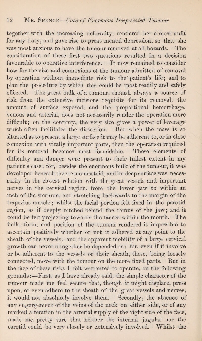 together with the increasing deformity, rendered her almost unfit for any duty, and gave rise to great mental depression, so that she was most anxious to have the tumour removed at all hazards. The consideration of these first two questions resulted in a decision favourable to operative interference. It now remained to consider how far the size and connexions of the tumour admitted of removal by operation without immediate risk to the patient’s life; and to plan the procedure by which this could be most readily and safely effected. The great bulk of a tumour, though always a source of risk from the extensive incisions requisite for its removal, the amount of surface exposed, and the proportional hemorrhage, venous and arterial, does not necessarily render the operation more difficult; on the contrary, the very size gives a power of leverage which often facilitates the dissection. But when the mass is so situated as to present a large surface it may be adherent to, or in close connexion with vitally important parts, then the operation required for its removal becomes most formidable. These elements of difficulty and danger were present to their fullest extent in my patient’s case; for, besides the enormous bulk of the tumour, it was developed beneath the sterno-mastoid, and its deep surface was neces¬ sarily in the closest relation with the great vessels and important nerves in the cervical region, from the lower jaw to within an inch of the sternum, and stretching backwards to the margin of the trapezius muscle; whilst the facial portion felt fixed in the parotid region, as if deeply nitched behind the ramus of the jaw; and it could be felt projecting towards the fauces within the mouth. The bulk, form, and position of the tumour rendered it impossible to ascertain positively whether or not it adhered at any point to the sheath of the vessels; and the apparent mobility of a large cervical growth can never altogether be depended on; for, even if it involve or be adherent to the vessels or their sheath, these, being loosely connected, move with the tumour on the more fixed parts. But in the face of these risks I felt warranted to operate, on the following grounds:—First, as I have already said, the simple character of the tumour made me feel secure that, though it might displace, press upon, or even adhere to the sheath of the great vessels and nerves, it would not absolutely involve them. Secondly, the absence of any engorgement of the veins of the neck on either side, or of any marked alteration in the arterial supply of the right side of the face, made me pretty sure that neither the internal jugular nor the carotid could be very closely or extensively involved. Whilst the