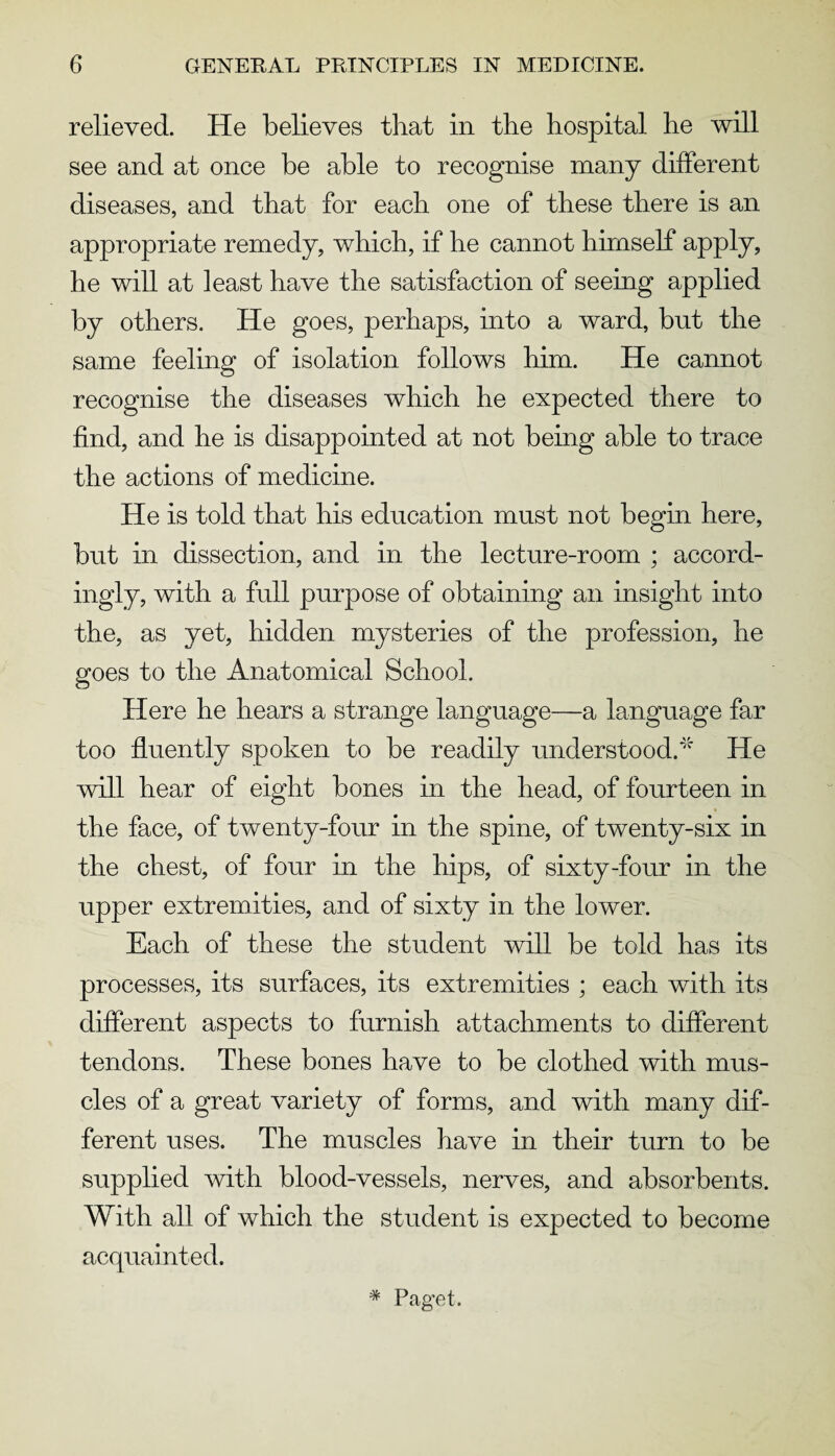 relieved. He believes that in the hospital he will see and at once be able to recognise many different diseases, and that for each one of these there is an appropriate remedy, which, if he cannot himself apply, he will at least have the satisfaction of seeing applied by others. He goes, perhaps, into a ward, but the same feeling of isolation follows him. He cannot recognise the diseases which he expected there to find, and he is disappointed at not being able to trace the actions of medicine. He is told that his education must not begin here, but in dissection, and in the lecture-room ; accord¬ ingly, with a full purpose of obtaining an insight into the, as yet, hidden mysteries of the profession, he goes to the Anatomical School. Here he hears a strange language—a language far too fluently spoken to be readily understood.He will hear of eight bones in the head, of fourteen in the face, of twenty-four in the spine, of twenty-six in the chest, of four in the hips, of sixty-four in the upper extremities, and of sixty in the lower. Each of these the student will be told has its processes, its surfaces, its extremities ; each with its different aspects to furnish attachments to different tendons. These bones have to be clothed with mus¬ cles of a great variety of forms, and with many dif¬ ferent uses. The muscles have in their turn to be supplied with blood-vessels, nerves, and absorbents. With all of which the student is expected to become acquainted. # Paget.