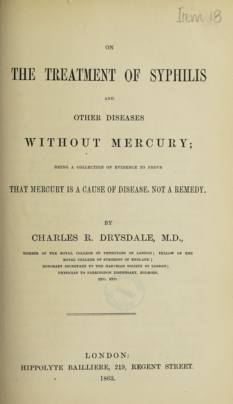 ON THE TREATMENT OF SYPHILIS AND OTHER DISEASES WITHOUT MERCURY; ** BEING A COLLECTION OE EVIDENCE TO PROVE THAT MERCURY IS A CAUSE OF DISEASE, NOT A REMEDY. BY CHARLES R. DRYSDALE, M.D., MEMBER OF THE ROYAL COLLEGE OF PHYSICIANS OF LONDON ; FELLOW OF THE ROYAL COLLEGE OF SURGEONS OF ENGLAND J HONORARY SECRETARY TO THE HARVEIAN SOCIETY OF LONDON; PHYSICIAN TO FARRINGDON DISPENSARY, HOLBORN, ETC. ETC. LONDON: HIPPOLYTE BAILLIERE, 219, REGENT STREET. * 1863.