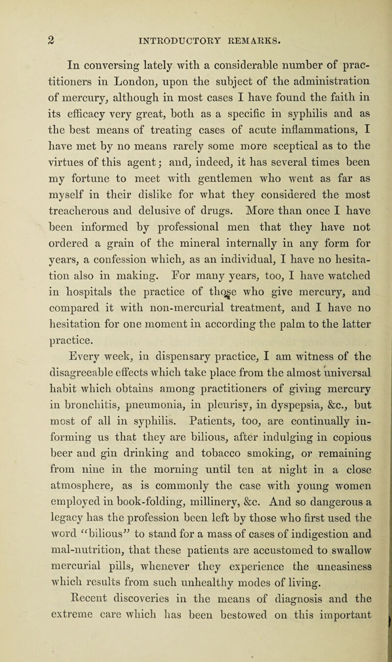 In conversing lately with a considerable number of prac¬ titioners in London, upon the subject of the administration of mercury, although in most cases I have found the faith in its efficacy very great, both as a specific in syphilis and as the best means of treating cases of acute inflammations, I have met by no means rarely some more sceptical as to the virtues of this agent; and, indeed, it has several times been my fortune to meet with gentlemen who went as far as myself in their dislike for what they considered the most treacherous and delusive of drugs. More than once I have been informed by professional men that they have not ordered a grain of’ the mineral internally in any form for years, a confession which, as an individual, I have no hesita¬ tion also in making. For many years, too, I have watched in hospitals the practice of thq^e who give mercury, and compared it with non-mercurial treatment, and I have no hesitation for one moment in according the palm to the latter practice. Every week, in dispensary practice, I am witness of the disagreeable effects which take place from the almost universal habit which obtains among practitioners of giving mercury in bronchitis, pneumonia, in pleurisy, in dyspepsia, &c., but most of all in syphilis. Patients, too, are continually in¬ forming us that they are bilious, after indulging in copious beer and gin drinking and tobacco smoking, or remaining from nine in the morning until ten at night in a close atmosphere, as is commonly the case with young women employed in book-folding, millinery, &c. And so dangerous a legacy has the profession been left by those who first used the word “bilious” to stand for a mass of cases of indigestion and mal-nutrition, that these patients are accustomed to swallow mercurial pills, whenever they experience the uneasiness which results from such unhealthy modes of living. Kecent discoveries in the means of diagnosis and the extreme care which has been bestowed on this important