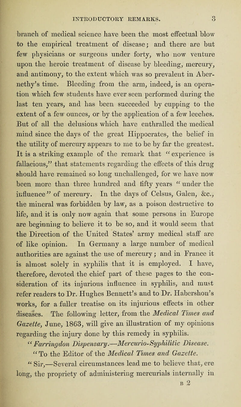 branch of medical science have been the most effectual blow to the empirical treatment of disease; and there are but few physicians or surgeons under forty, who now venture upon the heroic treatment of disease by bleeding, mercury, and antimony, to the extent which was so prevalent in Aber- nethy’s time. Bleeding from the arm, indeed, is an opera¬ tion which few students have ever seen performed during the last ten years, and has been succeeded by cupping to the extent of a few ounces, or by the application of a few leeches. But of all the delusions which have enthralled the medical mind since the days of the great Hippocrates, the belief in the utility of mercury appears to me to be by far the greatest. It is a striking example of the remark that “ experience is fallacious,” that statements regarding the effects of this drug should have remained so long unchallenged, for we have now been more than three hundred and fifty years “ under the influence ” of mercury. In the days of Celsus, Galen, &c., the mineral was forbidden by law, as a poison destructive to life, and it is only now again that some persons in Europe are beginning to believe it to be so, and it would seem that the Direction of the United States’ army medical staff are of like opinion. In Germany a large number of medical authorities are against the use of mercury; and in France it is almost solely in syphilis that it is employed. I have, therefore, devoted the chief part of these pages to the con¬ sideration of its injurious influence in syphilis, and must refer readers to Dr. Hughes Bennett’s and to Dr. Habershon’s works, for a fuller treatise on its injurious effects in other diseases. The following letter, from the Medical Times and Gazette, June, 1863, will give an illustration of my opinions regarding the injury done by this remedy in syphilis. et Earring don Dispensary.—Mer curio-Syphilitic Disease. “ To the Editor of the Medical Times and Gazette. “ Sir,—Several circumstances lead me to believe that, ere long, the propriety of administering mercurials internally in b 2