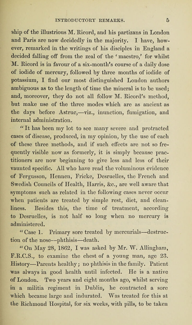 ship of the illustrious M. Ricord, and his partizans in London and Paris are now decidedly in the majority. I have, how¬ ever, remarked in the writings of his disciples in England a decided falling off from the zeal of the * maestro/ for whilst M. Ricord is in favour of a six-month's course of a daily dose of iodide of mercury, followed by three months of iodide of potassium, I find our most distinguished London authors ambiguous as to the length of time the mineral is to be used; and, moreover, they do not all follow M. Ricord's method, but make use of the three modes which are as ancient as the days before Astruc,—viz., inunction, fumigation, and internal administration. “ It has been my lot to see many severe and protracted cases of disease, produced, in my opinion, by the use of each of these three methods, and if such effects are not so fre¬ quently visible now as formerly, it is simply because prac¬ titioners are now beginning to give less and less of their vaunted specific. All who have read the voluminous evidence of Eergusson, Hennen, Ericke, Desruelles, the French and Swedish Councils of Health, Harris, &c., are well aware that symptoms such as related in the following cases never occur when patients are treated by simple rest, diet, and clean¬ liness. Besides this, the time of treatment, according to Desruelles, is not half so long when no mercury is administered. “Case 1. Primary sore treated by mercurials—destruc¬ tion of the nose-—phthisis—death. “On May 28, 1862, I was asked by Mr. W. Allingham, E.R.C.S., to examine the chest of a young man, age 23. History—Parents healthy; no phthisis in the family. Patient was always in good health until infected. He is a native of London. Two years and eight months ago, whilst serving in a militia regiment in Dublin, he contracted a sore which became large and indurated. Was treated for this at the Richmond Hospital, for six weeks, with pills, to be taken